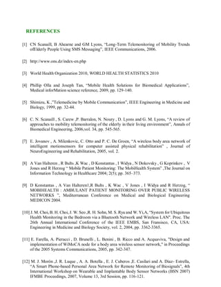 REFERENCES
[1] CN Scanaill, B Ahearne and GM Lyons, “Long-Term Telemonitoring of Mobility Trends
ofElderly People Using SMS Messaging”, IEEE Communications, 2006.
[2] http://www.ons.dz/index-en.php
[3] World Health Organization 2010, WORLD HEALTH STATISTICS 2010
[4] Phillip Olla and Joseph Tan, “Mobile Health Solutions for Biomedical Applications”,
Medical inforMation science reference, 2009, pp. 129-140.
[5] Shimizu, K ,”Telemedicine by Mobile Communication”, IEEE Engineering in Medicine and
Biology, 1999, pp. 32-44.
[6] C. N. Scanaill , S. Carew ,P. Barralon, N. Noury , D. Lyons and G. M. Lyons, “A review of
approaches to mobility telemonitoring of the elderly in their living environment”, Annals of
Biomedical Engineering, 2006,vol. 34, pp. 545-565.
[7] E. Jovanov , A. Milenkovic, C. Otto and P. C. De Groen, “A wireless body area network of
intelligent motionsensors for computer assisted physical rehabilitation” , Journal of
NeuroEngineering and Rehabilitation, 2005, vol. 2.
[8] A Van Halteren , R Bults ,K Wac , D Konstantas , I Widya , N Dokovsky , G Koprinkov , V
Jones and R Herzog “ Mobile Patient Monitoring: The MobiHealth System” ,The Journal on
Information Technology in Healthcare 2004; 2(5); pp. 365–373.
[9] D Konstantas , A Van Halteren1,R Bults , K Wac , V Jones , I Widya and R Herzog, “
MOBIHEALTH : AMBULANT PATIENT MONITORING OVER PUBLIC WIRELESS
NETWORKS ”, Mediterranean Conference on Medical and Biological Engineering
MEDICON 2004.
[10] J. M. Choi, B. H. Choi, J. W. Seo ,R. H. Sohn, M. S. Ryu and W. Yi,A, “System for Ubiquitous
Health Monitoring in the Bedroom via a Bluetooth Network and Wireless LAN". Proc. The
26th Annual International Conference of the IEEE EMBS, San Fransisco, CA, USA:
Engineering in Medicine and Biology Society, vol. 2, 2004, pp. 3362-3365.
[11] E. Farella, A. Pieracci , D. Brunelli , L. Benini , B. Ricco and A. Acquaviva, "Design and
implementation of WiMoCA node for a body area wireless sensor network," in Proceedings
of the 2005 Systems Communications, 2005, pp. 342-347.
[12] M. J. Morón ,J. R. Luque , A. A. Botella , E. J. Cuberos ,E. Casilari and A. Diaz- Estrella,
“A Smart Phone-based Personal Area Network for Remote Monitoring of Biosignals”, 4th
International Workshop on Wearable and Implantable Body Sensor Networks (BSN 2007)
IFMBE Proceedings, 2007, Volume 13, 3rd Session, pp. 116-121.
 