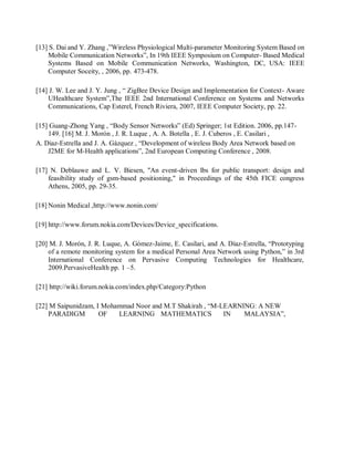 [13] S. Dai and Y. Zhang ,”Wireless Physiological Multi-parameter Monitoring System Based on
Mobile Communication Networks”, In 19th IEEE Symposium on Computer- Based Medical
Systems Based on Mobile Communication Networks, Washington, DC, USA: IEEE
Computer Soceity, , 2006, pp. 473-478.
[14] J. W. Lee and J. Y. Jung , “ ZigBee Device Design and Implementation for Context- Aware
UHealthcare System”,The IEEE 2nd International Conference on Systems and Networks
Communications, Cap Esterel, French Riviera, 2007, IEEE Computer Society, pp. 22.
[15] Guang-Zhong Yang , “Body Sensor Networks” (Ed) Springer; 1st Edition. 2006, pp.147-
149. [16] M. J. Morón , J. R. Luque , A. A. Botella , E. J. Cuberos , E. Casilari ,
A. Diaz-Estrella and J. A. Gázquez , “Development of wireless Body Area Network based on
J2ME for M-Health applications”, 2nd European Computing Conference , 2008.
[17] N. Deblauwe and L. V. Biesen, "An event-driven lbs for public transport: design and
feasibility study of gsm-based positioning," in Proceedings of the 45th FICE congress
Athens, 2005, pp. 29-35.
[18] Nonin Medical ,http://www.nonin.com/
[19] http://www.forum.nokia.com/Devices/Device_specifications.
[20] M. J. Morón, J. R. Luque, A. Gómez-Jaime, E. Casilari, and A. Díaz-Estrella, “Prototyping
of a remote monitoring system for a medical Personal Area Network using Python,” in 3rd
International Conference on Pervasive Computing Technologies for Healthcare,
2009.PervasiveHealth pp. 1 –5.
[21] http://wiki.forum.nokia.com/index.php/Category:Python
[22] M Saipunidzam, I Mohammad Noor and M.T Shakirah , “M-LEARNING: A NEW
PARADIGM OF LEARNING MATHEMATICS IN MALAYSIA”,
 