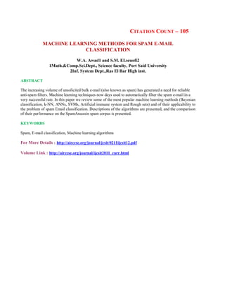 CITATION COUNT – 105
MACHINE LEARNING METHODS FOR SPAM E-MAIL
CLASSIFICATION
W.A. Awad1 and S.M. ELseuofi2
1Math.&Comp.Sci.Dept., Science faculty, Port Said University
2Inf. System Dept.,Ras El Bar High inst.
ABSTRACT
The increasing volume of unsolicited bulk e-mail (also known as spam) has generated a need for reliable
anti-spam filters. Machine learning techniques now days used to automatically filter the spam e-mail in a
very successful rate. In this paper we review some of the most popular machine learning methods (Bayesian
classification, k-NN, ANNs, SVMs, Artificial immune system and Rough sets) and of their applicability to
the problem of spam Email classification. Descriptions of the algorithms are presented, and the comparison
of their performance on the SpamAssassin spam corpus is presented.
KEYWORDS
Spam, E-mail classification, Machine learning algorithms
For More Details : http://airccse.org/journal/jcsit/0211ijcsit12.pdf
Volume Link : http://airccse.org/journal/ijcsit2011_curr.html
 