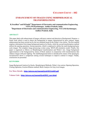 CITATION COUNT – 102
ENHANCEMENT OF IMAGES USING MORPHOLOGICAL
TRANSFORMATIONS
K.Sreedhar1
and B.Panlal2 1
Department of Electronics and communication Engineering,
VITS (N9) Karimnagar, Andhra Pradesh, India
2
Department of Electronics and communication Engineering, VCE (S4) Karimnagar,
Andhra Pradesh, India
ABSTRACT
This paper deals with enhancement of images with poor contrast and detection of background. Proposes a
frame work which is used to detect the background in images characterized by poor contrast. Image
enhancement has been carried out by the two methods based on the Weber’s law notion. The first method
employs information from image background analysis by blocks, while the second transformation method
utilizes the opening operation, closing operation, which is employed to define the multi-background gray
scale images. The complete image processing is done using MATLAB simulation model. Finally, this
paper is organized as follows as Morphological transformation and Weber’s law. Image background
approximation to the background by means of block analysis in conjunction with transformations that
enhance images with poor lighting. The multibackground notion is introduced by means of the opening by
reconstruction shows a comparison among several techniques to improve contrast in images. Finally,
conclusions are presented.
KEYWORDS
Image Background Analysis by blocks, Morphological Methods, Weber’s law notion, Opening Operation,
Closing Operation, Erosion-Dilation method, Block Analysis for Gray level images.
For More Details : http://airccse.org/journal/jcsit/0212csit03.pdf
Volume Link : http://airccse.org/journal/ijcsit2012_curr.html
 