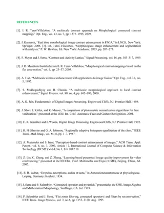 REFERENCES
[1]. I. R. Terol-Villalobos, “A multiscale contrast approach on Morphological connected contrast
mappings” Opt. Eng., vol. 43, no. 7, pp. 1577–1595, 2009.
[2]. J. Kasperek, “Real time morphological image contrast enhancement in FPGA,” in LNCS, New York:
Springer, 2008. [3]. I.R. Terol-Villalobos, “Morphological image enhancement and segmentation
with analysis,” P. W. Hawkes, Ed. New York: Academic, 2005, pp. 207–273.
[4]. F. Meyer and J. Serra, “Contrast and Activity Lattice,” Signal Processing, vol. 16, pp. 303–317, 1989.
[5]. J. D. Mendiola-Santibañez and I. R. Terol-Villalobos, “Morphological contrast mappings based on the
flat zone notion,” vol. 6, pp. 25–37, 2005.
[6]. A. Toet, “Multiscale contrast enhancement with applications to image fusion,” Opt. Eng., vol. 31, no.
5, 1992.
[7]. S. Mukhopadhyay and B. Chanda, “A multiscale morphological approach to local contrast
enhancement,” Signal Process. vol. 80, no. 4, pp. 685–696, 2000.
[8]. A. K. Jain, Fundamentals of Digital Images Processing. Englewood Cliffs, NJ: Prentice-Hall, 1989.
[9]. J. Short, J. Kittler, and K. Messer, “A comparison of photometric normalization algorithms for face
verification,” presented at the IEEE Int. Conf. Automatic Face and Gesture Recognition, 2004.
[10]. C. R. González and E.Woods, Digital Image Processing. Englewood Cliffs, NJ: Prentice Hall, 1992.
[11]. R. H. Sherrier and G. A. Johnson, “Regionally adaptive histogram equalization of the chest,” IEEE
Trans. Med. Imag., vol. MI-6, pp. 1–7, 1987.
[12]. A. Majumder and S. Irani, “Perception-based contrast enhancement of images,” ACM Trans. Appl.
Percpt., vol. 4, no. 3, 2007, Article 17. International Journal of Computer Science & Information
Technology (IJCSIT) Vol 4, No 1, Feb 2012 50
[13]. Z. Liu, C. Zhang, and Z. Zhang, “Learning-based perceptual image quality improvement for video
conferencing,” presented at the IEEEInt. Conf. Multimedia and Expo (ICME), Beijing, China, Jul.
2007.
[14]. E. H. Weber, “De pulsu, resorptione, audita et tactu,” in Annotationesanatomicae et physiologicae.
Leipzig, Germany: Koehler, 1834.
[15]. J. Serra and P. Salembier, “Connected operators and pyramids,” presented at the SPIE. Image Algebra
and Mathematical Morphology, SanDiego, CA, Jul. 1993.
[16]. P. Salembier and J. Serra, “Flat zones filtering, connected operators and filters by reconstruction,”
IEEE Trans. Image Process., vol. 3, no.8, pp. 1153–1160, Aug. 1995.
 