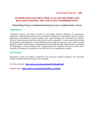CITATION COUNT – 101
INFORMATION SECURITY RISK ANALYSIS METHODS AND
RESEARCH TRENDS: AHP AND FUZZY COMPREHENSIVE
Method Ming-Chang Lee National Kaohsiung University of Applied Science, Taiwan
ABSTRACT
Information security risk analysis becomes an increasingly essential component of organization’s
operations. Traditional Information security risk analysis is quantitative and qualitative analysis methods.
Quantitative and qualitative analysis methods have some advantages for information risk analysis.
However, hierarchy process has been widely used in security assessment. A future research direction may
be development and application of soft computing such as rough sets, grey sets, fuzzy systems, generic
algorithm, support vector machine, and Bayesian network and hybrid model. Hybrid model are developed
by integrating two or more existing model. A Practical advice for evaluation information security risk is
discussed. This approach is combination with AHP and Fuzzy comprehensive method.
KEYWORDS
Information security risk analysis; quantitative risk assessment methods; qualitative risk assessment
method; Analytical Hierarchy Process; soft computing
For More Details : http://airccse.org/journal/jcsit/6114ijcsit03.pdf
Volume Link : http://airccse.org/journal/ijcsit2014_curr.html
 