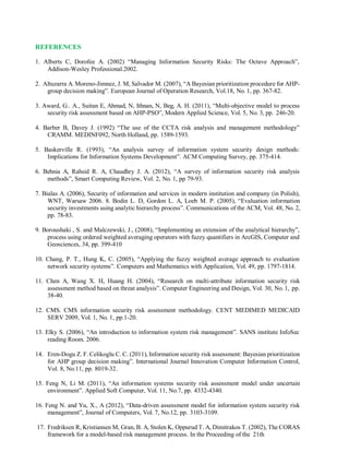 REFERENCES
1. Alberts C, Dorofee A. (2002) “Managing Information Security Risks: The Octave Approach”,
Addison-Wesley Professional.2002.
2. Altuzarra A. Moreno-Jimnez, J. M, Salvador M. (2007), “A Bayesian prioritization procedure for AHP-
group decision making”. European Journal of Operation Research, Vol.18, No. 1, pp. 367-82.
3. Award, G.. A., Suitan E, Ahmad, N, Ithnan, N, Beg, A. H. (2011), “Multi-objective model to process
security risk assessment based on AHP-PSO”, Modern Applied Science, Vol. 5, No. 3, pp. 246-20.
4. Barber B, Davey J. (1992) “The use of the CCTA risk analysis and management methodology”
CRAMM. MEDINF092, North Holland, pp. 1589-1593.
5. Baskerville R. (1993), “An analysis survey of information system security design methods:
Implications for Information Systems Development”. ACM Computing Survey, pp. 375-414.
6. Behnia A, Rahsid R. A, Chaudhry J. A. (2012), “A survey of information security risk analysis
methods”, Smart Computing Review, Vol. 2, No. 1, pp 79-93.
7. Bialas A. (2006), Security of information and services in modern institution and company (in Polish),
WNT, Warsaw 2006. 8. Bodin L. D, Gordon L. A, Loeb M. P. (2005), “Evaluation information
security investments using analytic hierarchy process”. Communications of the ACM, Vol. 48, No. 2,
pp. 78-83.
9. Boroushaki , S. and Malczewski, J., (2008), “Implementing an extension of the analytical hierarchy”,
process using ordered weighted averaging operators with fuzzy quantifiers in ArcGIS, Computer and
Geosciences, 34, pp. 399-410
10. Chang, P. T., Hung K, C. (2005), “Applying the fuzzy weighted average approach to evaluation
network security systems”. Computers and Mathematics with Application, Vol. 49, pp. 1797-1814.
11. Chen A, Wang X. H, Huang H. (2004), “Research on multi-attribute information security risk
assessment method based on threat analysis”. Computer Engineering and Design, Vol. 30, No. 1, pp.
38-40.
12. CMS. CMS information security risk assessment methodology. CENT MEDIMED MEDICAID
SERV 2009, Vol. 1, No. 1, pp.1-20.
13. Elky S. (2006), “An introduction to information system risk management”. SANS institute InfoSec
reading Room. 2006.
14. Eren-Dogu Z. F. Celikoglu C. C. (2011), Information security risk assessment: Bayesian prioritization
for AHP group decision making”. International Journal Innovation Computer Information Control,
Vol. 8, No.11, pp. 8019-32.
15. Feng N, Li M. (2011), “An information systems security risk assessment model under uncertain
environment”. Applied Soft Computer, Vol. 11, No.7, pp. 4332-4340.
16. Feng N. and Yu, X., A (2012), “Data-driven assessment model for information system security risk
management”, Journal of Computers, Vol. 7, No.12, pp. 3103-3109.
17. Fredriksen R, Kristiansen M, Gran, B. A, Stolen K, Oppurud T. A, Dimitrakos T. (2002), The CORAS
framework for a model-based risk management process. In the Proceeding of the 21th
 