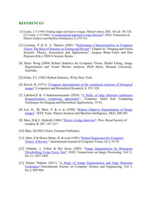 REFERENCES
[1] Canny, J. F (1983) Finding edges and lines in images, Master's thesis, MIT. AI Lab. TR-720.
[2] Canny, J. F (1986) “A computational approach to edge detection”, IEEE Transaction on
Pattern Analysis and Machine Intelligence, 8, 679-714.
[3] Courtney. P & N. A. Thacker (2001) “Performance Characterization in Computer
Vision: The Role of Statistics in Testing and Design”, Chapter in: “Imaging and Vision
Systems: Theory, Assessment and Applications”, Jacques Blanc-Talon and Dan
Popescu (Eds.), NOVA Science Books.
[4] Hanzi Wang (2004) Robust Statistics for Computer Vision: Model Fitting, Image
Segmentation and Visual Motion Analysis, Ph.D thesis, Monash University,
Australia.
[5] Huber, P.J. (1981) Robust Statistics, Wiley New York.
[6] Kirsch, R. (1971) “Computer determination of the constituent structure of biological
images”,Computers and Biomedical Research, 4, 315–328.
[7] Lakshmi,S & V.Sankaranarayanan (2010) “A Study of edge detection techniques
forsegmentation computing approaches”, Computer Aided Soft Computing
Techniques for Imaging and Biomedical Applications, 35-41.
[8] Lee, K.. M, Meer, P. & et al. (1998) “Robust Adaptive Segmentation of Range
Images”, IEEE Trans. Pattern Analysis and Machine Intelligence, 20(2), 200-205.
[9] Marr, D & E. Hildreth (1980) “Theory of edge detection”, Proc. Royal Society of
London, B, 207, 187–217.
[10] Marr, D(1982) Vision, Freeman Publishers.
[11] Marr, P & Doron Mintz, D. & et al. (1991) “Robust Regression for Computer
Vision: A Review”, International Journal of Computer Vision, 6(1), 59-70.
[12] Orlando, J, Tobias & Rui Seara (2002) “Image Segmentation by Histogram
Thresholding Using Fuzzy Sets”, IEEE Transactions on Image Processing, Vol.11,
No.12, 1457-1465.
[13] Punam Thakare (2011) “A Study of Image Segmentation and Edge Detection
Techniques”,International Journal on Computer Science and Engineering, Vol 3,
No.2, 899-904.
 