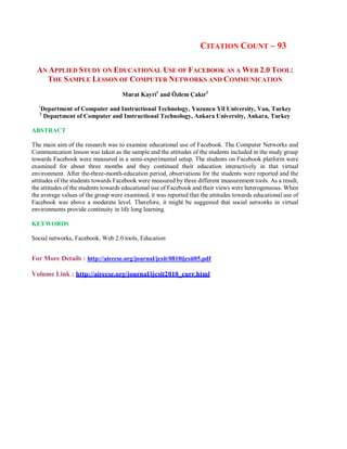 CITATION COUNT – 93
AN APPLIED STUDY ON EDUCATIONAL USE OF FACEBOOK AS A WEB 2.0 TOOL:
THE SAMPLE LESSON OF COMPUTER NETWORKS AND COMMUNICATION
Murat Kayri1
and Özlem Çakır2
1
Department of Computer and Instructional Technology, Yuzuncu Yil University, Van, Turkey
2
Department of Computer and Instructional Technology, Ankara University, Ankara, Turkey
ABSTRACT
The main aim of the research was to examine educational use of Facebook. The Computer Networks and
Communication lesson was taken as the sample and the attitudes of the students included in the study group
towards Facebook were measured in a semi-experimental setup. The students on Facebook platform were
examined for about three months and they continued their education interactively in that virtual
environment. After the-three-month-education period, observations for the students were reported and the
attitudes of the students towards Facebook were measured by three different measurement tools. As a result,
the attitudes of the students towards educational use of Facebook and their views were heterogeneous. When
the average values of the group were examined, it was reported that the attitudes towards educational use of
Facebook was above a moderate level. Therefore, it might be suggested that social networks in virtual
environments provide continuity in life long learning.
KEYWORDS
Social networks, Facebook, Web 2.0 tools, Education
For More Details : http://airccse.org/journal/jcsit/0810ijcsit05.pdf
Volume Link : http://airccse.org/journal/ijcsit2010_curr.html
 