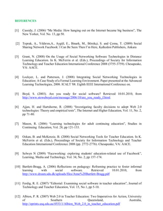 REFERENCES
[1] Cassidy, J. (2006) “Me Media: How hanging out on the Internet became big business”, The
New Yorker, Vol. No. 13, pp 50.
[2] Toprak, A., Yıldırım,A., Aygül, E., Binark, M., Börekçi, S. and Çomu, T. (2009) Social
Sharing Network Facebook: I Can Be Seen Then I’m Here, Kalkedon Publishers, Ankara
[3] Grant, N. (2008) On the Usage of Social Networking Software Technologies in Distance
Learning Education. In K. McFerrin et al. (Eds.), Proceedings of Society for Information
Technology and Teacher Education International Conference 2008 (3755-3759). Chesapeake,
VA: AACE.
[4] Lockyer, L. and Patterson, J. (2008) Integrating Social Networking Technologies in
Education: A Case Study of a Formal Learning Environment. Paper presented at the Advanced
Learning Technologies, 2008. ICALT '08. Eighth IEEE International Conference on.
[5] Boyd, S. (2003). Are you ready for social software? Retrieved 10.01.2010, from
http://www.stoweboyd.com/message/2006/10/are_you_ready_f.html.
[6] Ajjan, H. and Hartshorne, R. (2008) “Investigating faculty decisions to adopt Web 2.0
technologies: Theory and empirical tests”, The Internet and Higher Education, Vol. 11, No. 2,
pp 71-80.
[7] Mason, R. (2006) “Learning technologies for adult continuing education”, Studies in
Continuing Education, Vol. 28, pp 121-133.
[8] Ozkan, B. and McKenzie, B. (2008) Social Networking Tools for Teacher Education. In K.
McFerrin et al. (Eds.), Proceedings of Society for Information Technology and Teacher
Education International Conference 2008 (pp. 2772-2776). Chesapeake, VA: AACE.
[9] Selwyn N (2009) “Faceworking: exploring students' education-related use of Facebook”,
Learning, Media and Technology, Vol. 34, No. 2, pp 157-174.
[10] Bartlett-Bragg, A. (2006) Reflections on pedagogy: Reframing practice to foster informal
learning with social software. Retrieved 10.01.2010, from
http://www.dream.sdu.dk/uploads/files/Anne%20Bartlett-Bragg.pdf
[11] Ferdig, R. E. (2007) “Editorial: Examining social software in teacher education”, Journal of
Technology and Teacher Education, Vol. 15, No.1, pp 5-10.
[12] Albion, P. R. (2007) Web 2.0 in Teacher Education: Two Imperatives for Action, University
of Southern Queensland, Australia,
http://eprints.usq.edu.au/4553/1/Albion_Web_2.0_in_teacher_education.pdf
 