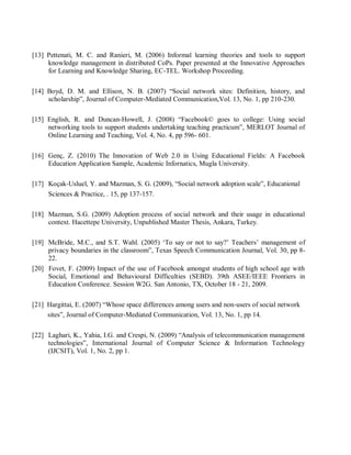 [13] Pettenati, M. C. and Ranieri, M. (2006) Informal learning theories and tools to support
knowledge management in distributed CoPs. Paper presented at the Innovative Approaches
for Learning and Knowledge Sharing, EC-TEL. Workshop Proceeding.
[14] Boyd, D. M. and Ellison, N. B. (2007) “Social network sites: Definition, history, and
scholarship”, Journal of Computer-Mediated Communication,Vol. 13, No. 1, pp 210-230.
[15] English, R. and Duncan-Howell, J. (2008) “Facebook© goes to college: Using social
networking tools to support students undertaking teaching practicum”, MERLOT Journal of
Online Learning and Teaching, Vol. 4, No. 4, pp 596- 601.
[16] Genç, Z. (2010) The Innovation of Web 2.0 in Using Educational Fields: A Facebook
Education Application Sample, Academic Infornatics, Mugla University.
[17] Koçak-Usluel, Y. and Mazman, S. G. (2009), “Social network adoption scale”, Educational
Sciences & Practice, . 15, pp 137-157.
[18] Mazman, S.G. (2009) Adoption process of social network and their usage in educational
context. Hacettepe University, Unpublished Master Thesis, Ankara, Turkey.
[19] McBride, M.C., and S.T. Wahl. (2005) ‘To say or not to say?’ Teachers’ management of
privacy boundaries in the classroom”, Texas Speech Communication Journal, Vol. 30, pp 8-
22.
[20] Fovet, F. (2009) Impact of the use of Facebook amongst students of high school age with
Social, Emotional and Behavioural Difficulties (SEBD). 39th ASEE/IEEE Frontiers in
Education Conference. Session W2G. San Antonio, TX, October 18 - 21, 2009.
[21] Hargittai, E. (2007) “Whose space differences among users and non-users of social network
sites”, Journal of Computer-Mediated Communication, Vol. 13, No. 1, pp 14.
[22] Laghari, K., Yahia, I.G. and Crespi, N. (2009) “Analysis of telecommunication management
technologies”, International Journal of Computer Science & Information Technology
(IJCSIT), Vol. 1, No. 2, pp 1.
 