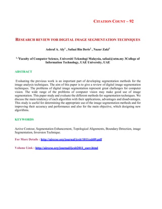 CITATION COUNT – 92
RESEARCH REVIEW FOR DIGITAL IMAGE SEGMENTATION TECHNIQUES
Ashraf A. Aly1
, Safaai Bin Deris2
, Nazar Zaki3
1, 2
Faculty of Computer Science, Universiti Teknologi Malaysia, safaai@utm.my 3College of
Information Technology, UAE University, UAE
ABSTRACT
Evaluating the previous work is an important part of developing segmentation methods for the
image analysis techniques. The aim of this paper is to give a review of digital image segmentation
techniques. The problems of digital image segmentation represent great challenges for computer
vision. The wide range of the problems of computer vision may make good use of image
segmentation. This paper study and evaluate the different methods for segmentation techniques. We
discuss the main tendency of each algorithm with their applications, advantages and disadvantages.
This study is useful for determining the appropriate use of the image segmentation methods and for
improving their accuracy and performance and also for the main objective, which designing new
algorithms.
KEYWORDS
Active Contour, Segmentation Enhancement, Topological Alignments, Boundary Detection, image
Segmentation, Inversion Technique.
For More Details : http://airccse.org/journal/jcsit/1011csit09.pdf
Volume Link : http://airccse.org/journal/ijcsit2011_curr.html
 