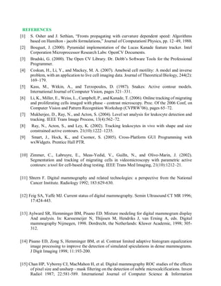 REFERENCES
[1] S. Osher and J. Sethian, “Fronts propagating with curvature dependent speed: Algorithms
based on Hamilton - jacobi formulations,” Journal of Computationl Physics, pp. 12–49, 1988.
[2] Bouguet, J. (2000). Pyramidal implementation of the Lucas Kanade feature tracker. Intel
Corporation Microprocessor Research Labs: OpenCV Documents.
[3] Bradski, G. (2000). The Open CV Library. Dr. Dobb’s Software Tools for the Professional
Programmer.
[4] Coskun, H., Li, Y., and Mackey, M. A. (2007). Ameboid cell motility: A model and inverse
problem, with an application to live cell imaging data. Journal of Theoretical Biology, 244(2):
169–179.
[5] Kass, M., Witkin, A., and Terzopoulos, D. (1987). Snakes: Active contour models.
International Journal of Computer Vision, pages 321–331.
[6] Li, K., Miller, E., Weiss, L., Campbell, P., and Kanade, T. (2006). Online tracking of migrating
and proliferating cells imaged with phase - contrast microscopy. Proc. Of the 2006 Conf, on
Computer Vision and Pattern Recognition Workshop (CVPRW’06), pages 65–72.
[7] Mukherjee, D., Ray, N., and Acton, S. (2004). Level set analysis for leukocyte detection and
tracking. IEEE Trans Image Process, 13(4):562–72.
[8] Ray, N., Acton, S., and Ley, K. (2002). Tracking leukocytes in vivo with shape and size
constrained active contours. 21(10):1222–1235.
[9] Smart, J., Hock, K., and Csomor, S. (2005). Cross-Platform GUI Programming with
wxWidgets. Prentice Hall PTR.
[10] Zimmer, C., Labruyre, E., Meas-Yedid, V., Guilln, N., and Olivo-Marin, J. (2002).
Segmentation and tracking of migrating cells in videomicroscopy with parametric active
contours: a tool for cell-based drug testing. IEEE Trans Med Imaging, 21(10):1212–21.
[11] Shtern F. Digital mammography and related technologies: a perspective from the National
Cancer Institute. Radiology 1992; 183:629-630.
[12] Feig SA, Yaffe MJ. Current status of digital mammography. Semin Ultrasound CT MR 1996;
17:424-443.
[13] Aylward SR, Hemminger BM, Pisano ED. Mixture modeling for digital mammogram display
And analysis. In: Karssemeijer N, Thijssen M, Hendriks J, van Erning A, eds. Digital
mammography Nijmegen, 1998. Dordrecht, the Netherlands: Kluwer Academic, 1998; 305-
312.
[14] Pisano ED, Zong S, Hemminger BM, et al. Contrast limited adaptive histogram equalization
image processing to improve the detection of simulated spiculations in dense mammograms.
J Digit Imaging 1998; 11:193-200.
[15] Chan HP, Vyborny CJ, MacMahon H, et al. Digital mammography ROC studies of the effects
of pixel size and unsharp - mask filtering on the detection of subtle microcalcifications. Invest
Radiol 1987; 22:581-589. International Journal of Computer Science & Information
 