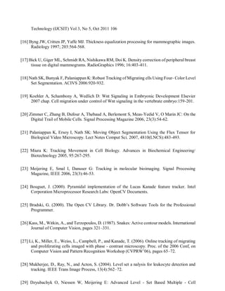 Technology (IJCSIT) Vol 3, No 5, Oct 2011 106
[16] Byng JW, Critten JP, Yaffe MJ. Thickness equalization processing for mammographic images.
Radiology 1997; 203:564-568.
[17] Bick U, Giger ML, Schmidt RA, Nishikawa RM, Doi K. Density correction of peripheral breast
tissue on digital mammograms. RadioGraphics 1996; 16:403-411.
[18] Nath SK, Bunyak F, Palaniappan K: Robust Tracking of Migrating ells Using Four- Color Level
Set Segmentation. ACIVS 2006:920-932.
[19] Koehler A, Schambony A, Wedlich D: Wnt Signaling in Embryonic Development Elsevier
2007 chap. Cell migration under control of Wnt signaling in the vertebrate embryo:159-201.
[20] Zimmer C, Zhang B, Dufour A, Thebaud A, Berlemont S, Meas-Yedid V, O Marin JC: On the
Digital Trail of Mobile Cells. Signal Processing Magazine 2006, 23(3):54-62.
[21] Palaniappan K, Ersoy I, Nath SK: Moving Object Segmentation Using the Flux Tensor for
Biological Video Microscopy. Lect Notes Comput Sci. 2007, 4810(LNCS):483-493.
[22] Miura K: Tracking Movement in Cell Biology. Advances in Biochemical Engineering/
Biotechnology 2005, 95:267-295.
[23] Meijering E, Smal I, Danuser G: Tracking in molecular bioimaging. Signal Processing
Magazine, IEEE 2006, 23(3):46-53.
[24] Bouguet, J. (2000). Pyramidal implementation of the Lucas Kanade feature tracker. Intel
Corporation Microprocessor Research Labs: OpenCV Documents.
[25] Bradski, G. (2000). The Open CV Library. Dr. Dobb’s Software Tools for the Professional
Programmer.
[26] Kass, M., Witkin, A., and Terzopoulos, D. (1987). Snakes: Active contour models. International
Journal of Computer Vision, pages 321–331.
[27] Li, K., Miller, E., Weiss, L., Campbell, P., and Kanade, T. (2006). Online tracking of migrating
and proliferating cells imaged with phase - contrast microscopy. Proc. of the 2006 Conf, on
Computer Vision and Pattern Recognition Workshop (CVPRW’06), pages 65–72.
[28] Mukherjee, D., Ray, N., and Acton, S. (2004). Level set a nalysis for leukocyte detection and
tracking. IEEE Trans Image Process, 13(4):562–72.
[29] Dzyubachyk O, Niessen W, Meijering E: Advanced Level - Set Based Multiple - Cell
 