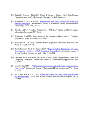 [14] Rafael C. Gonzalez, Richard E. Woods & Steven L. Eddins (2004) Digital Image
ProcessingUsing MATLAB, Pearson Education Ptd. Ltd, Singapore.
[15] Ramadevi, Y & et al (2010) “Segmentation and object recognition using edge
detection techniques”, International Journal of Computer Science and Information
Technology, Vol 2, No.6, 153-161.
[16] Roberts, L (1965) “Machine Perception of 3-D Solids”, Optical and Electro-optical
Information Processing, MIT Press.
[17] Robinson. G (1977) “Edge detection by compass gradient masks”, Computer
graphics and image processing, 6, 492-501.
[18] Rousseeuw, P. J & Leroy, A (1987) Robust Regression and outlier detection, John
Wiley & Sons, New York.
[19] Senthilkumaran. N & R. Rajesh (2009) “Edge Detection Techniques for Image
Segmentation – A Survey of Soft Computing Approaches”, International Journal of
Recent Trends in Engineering, Vol. 1, No. 2, 250-254.
[20] Sowmya. B & Sheelarani. B (2009) “Colour Image Segmentation Using Soft
Computing Techniques”, International Journal of Soft Computing Applications, Issue
4, 69-80.
[21] Umesh Sehgal (2011) “Edge detection techniques in digital image processing using
Fuzzy Logic”, International Journal of Research in IT and Management, Vol.1, Issue
3, 61-66.
[22] Yu, X, Bui, T.D. & et al. (1994) “Robust Estimation for Range Image Segmentation
and Reconstruction”, IEEE trans. Pattern Analysis and Machine Intelligence, 16 (5),
530-538.
 