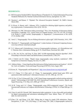 REFERENCES
[1] DES Encryption Standard (DES), National Bureau of Standard (U.S.). Federal Information Processing
Standards Publication 46, National Technical Information Service, Springfield, VA, 1997.
[2] Daemen,J., and Rijmen, V. “Rijndael: The Advanced Encryption Standard”, Dr. Dobb’s Journal,
March 2001.
[3] R. Rivest, A. Shamir, and L. Adleman, 1978. A method for obtaining digital signatures and public-
key cryptosystems. Communication of the ACM: 120-126.
[4] Pfitzmann, B. 1996. Information hiding terminology,” Proc. First Workshop of Information Hiding
Proceedings, Cambridge, U.K., Lecture Notes in Computer Science, Vol.1174: 347-350. [5] Wang,
H & Wang, S, “Cyber warfare: Steganography vs. Steganalysis”, Communications of the ACM,
47:10, October 2004
[6] Jamil, T., “Steganography: The art of hiding information is plain sight”, IEEE Potentials, 18:01, 1999.
[7] Moerland, T, “Steganography and Steganalysis”, Leiden Institute of Advanced Computing Science,
www.liacs.nl/home/ tmoerl/privtech.pdf
[8] N. F. Johnson and S. Katzenbeisser, A survey of steganographic techniques., in S. Katzenbeisser and
F. Peticolas (Eds.): Information Hiding, pp.43-78. Artech House, Norwood, MA, 2000.
[9] Li, Zhi., Sui, Ai, Fen., and Yang, Yi, Xian. 2003 “A LSB steganography detection algorithm”, IEEE
Proceedings on Personal Indoor and Mobile Radio Communications: 2780-2783.
[10] J. Fridrich and M. Goljan, "Digital image steganography using stochastic modulation", SPIE
Symposium on Electronic Imaging, San Jose, CA, 2003.
[11] Alkhrais Habes , “4 least Significant Bits Information Hiding Implementation and Analysis” , ICGST
Int. Conf. on Graphics, Vision and Image Processing (GVIP-05), Cairo, Egypt, 2005.
[12] Krenn, R., “Steganography and Steganalysis”, http://www.krenn.nl/univ/cry/steg/article.pdf
[13] C.-C. Chang, T.-S. Chen and L.-Z. Chung, “A steganographic method based upon JPEG and
quantization table modification”, Information Sciences, vol. 141, 2002, pp. 123-138.
[14] R. Chu, X. You, X. Kong and X. Ba, “A DCT-based image steganographic method resisting statistical
attacks”, InProceedings of (ICASSP '04), IEEE International Conferenceon Acoustics, Speech, and
Signal Processing, 17-21 May.vol.5, 2004, pp V-953-6.
[15] H.-W. Tseng and C.-C. Chang, “Steganography using JPEG-compressed images”, The Fourth
InternationalConference on Computer and Information Technology, CIT'04, 14-16 Sept 2004, pp. 12-
17.
[16] Chen, B. and G.W. Wornell, 2001. Quantization index modulation: A class of provably good methods
for digital watermarking and information embedding.IEEE Trans. Inform. Theor., 47: 1423-1443.
DOI: 10.1109/18.923725.
[17] Chan, C.K. and Cheng. L.M. 2003. Hiding data in image by simple LSB substitution. Pattern
Recognition, 37: 469 – 474. [18] Chang, C.C and Tseng, H.W. 2004. A Steganographic method for
 