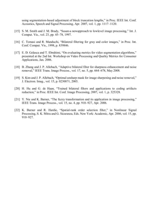 using segmentation-based adjustment of block truncation lengths,” in Proc. IEEE Int. Conf.
Acoustics, Speech and Signal Processing, Apr. 2007, vol. 1, pp. 1117–1120.
[15] S. M. Smith and J. M. Brady, “Susan-a newapproach to lowlevel image processing,” Int. J.
Comput. Vis., vol. 23, pp. 45–78, 1997.
[16] C. Tomasi and R. Manduchi, “Bilateral filtering for gray and color images,” in Proc. Int.
Conf. Comput. Vis., 1998, p. 839846.
[17] E. D. Gelasca and T. Ebrahimi, “On evaluating metrics for video segmentation algorithms,”
presented at the 2nd Int. Workshop on Video Processing and Quality Metrics for Consumer
Applications, Jan. 2006.
[18] B. Zhang and J. P. Allebach, “Adaptive bilateral filter for sharpness enhancement and noise
removal,” IEEE Trans. Image Process., vol. 17, no. 5, pp. 664–678, May 2008.
[19] S. Kim and J. P. Allebach, “Optimal unsharp mask for image sharpening and noise removal,”
J. Electron. Imag., vol. 15, p. 0230071, 2005.
[20] H. Hu and G. de Haan, “Trained bilateral filters and applications to coding artifacts
reduction,” in Proc. IEEE Int. Conf. Image Processing, 2007, vol. 1, p. 325328.
[21] Y. Nie and K. Barner, “The fuzzy transformation and its application in image processing,”
IEEE Trans. Image Process., vol. 15, no. 4, pp. 910–927, Apr. 2006.
[22] K. Barner and R. Hardie, “Spatial-rank order selection filter,” in Nonlinear Signal
Processing, S. K. Mitra and G. Sicuranza, Eds. New York: Academic, Apr. 2006, vol. 15, pp.
910–927.
 