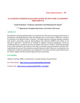 CITATION COUNT – 79
E-LEARNING PERSONALIZATION BASED ON DYNAMIC LEARNERS’
PREFERENCE
Essaid El Bachari1
, El Hassan Abelwahed2
and Mohammed El Adnani3
1, 2, 3
Department of Engineering Science, University Cadi Ayyad
ABSTRACT
Personalized e-learning implementation is recognized one of the most interesting research areas in
the distance web-based education. Since the learning style of each learner is different we must to
fit elearning to the different needs of learners. This paper discusses teaching strategies matching
with learner’s personality using the Myers-Briggs Type Indicator (MBTI) tools. Based on an
innovative approach, a framework for building an adaptive learning management system by
considering learner’s preference has been developed. The learner’s profile is initialized according
to the results obtained by the student in the index of learning styles questionnaire and then fine-
tuned during the course of the interaction using the Bayesian model. Moreover, an experiment was
conducted to evaluate the performance of our approach. The result reveals the system effectiveness
for which it appears that the proposed approach may be promising.
KEYWORDS
Adaptive Learning, MBTI, Learning Style, Teaching Strategy, Personalization.
For More Details : http://airccse.org/journal/jcsit/0611csit14.pdf
Volume Link : http://airccse.org/journal/ijcsit2011_curr.html
 