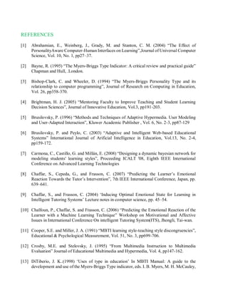 REFERENCES
[1] Abrahamian, E., Weinberg, J., Grady, M. and Stanton, C. M. (2004) “The Effect of
PersonalityAware Computer-Human Interfaces on Learning”,Journal of Universal Computer
Science, Vol. 10, No. 1, pp27–37.
[2] Bayne, R. (1995) “The Myers-Briggs Type Indicator: A critical review and practical guide”
Chapman and Hull, .London.
[3] Bishop-Clark, C. and Wheeler, D. (1994) “The Myers-Briggs Personality Type and its
relationship to computer programming”, Journal of Research on Computing in Education,
Vol. 26, pp358-370.
[4] Brightman, H. J. (2005) “Mentoring Faculty to Improve Teaching and Student Learning
Decision Sciences”, Journal of Innovative Education, Vol.3, pp191-203.
[5] Brusilovsky, P. (1996) “Methods and Techniques of Adaptive Hypermedia. User Modeling
and User-Adapted Interaction”, Kluwer Academic Publisher , Vol. 6, No. 2-3, pp87-129
[6] Brusilovsky, P. and Peylo, C. (2003) “Adaptive and Intelligent Web-based Educational
Systems” International Journal of Arificial Intelligence in Education, Vol.13, No. 2-4,
pp159-172.
[7] Carmona, C., Castillo, G. and Millán, E. (2008) “Designing a dynamic bayesian network for
modeling students' learning styles”, Proceeding ICALT '08, Eighth IEEE International
Conference on Advanced Learning Technologies
[8] Chaffar, S., Cepeda, G., and Frasson, C. (2007) “Predicting the Learner’s Emotional
Reaction Towards the Tutor’s Intervention”, 7th IEEE International Conference, Japan, pp.
639–641.
[9] Chaffar, S., and Frasson, C. (2004) ‘Inducing Optimal Emotional State for Learning in
Intelligent Tutoring Systems’ Lecture notes in computer science, pp. 45–54.
[10] Chalfoun, P., Chaffar, S. and Frasson, C. (2006) “Predicting the Emotional Reaction of the
Learner with a Machine Learning Technique” Workshop on Motivational and Affective
Issues in International Conference On intelligent Tutoring System(ITS), Jhongli, Tai-wan.
[11] Cooper, S.E. and Miller, J. A. (1991) “MBTI learning style-teaching style discongruencies”,
Educational & Psychological Measurement, Vol. 51, No. 3, pp699-706.
[12] Crosby, M.E. and Stelovsky, J. (1995) “From Multimedia Instruction to Multimedia
Evaluation” Journal of Educational Multimedia and Hypermedia, Vol. 4, pp147-162.
[13] DiTiberio, J. K..(1998) ‘Uses of type in education’ In MBTI Manual: A guide to the
development and use of the Myers-Briggs Type indicator, eds. I. B. Myers, M. H. McCauley,
 