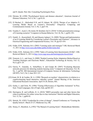 and N. Quenk. Palo Alto: Consulting Psychologists Press.
[14] Ehrman, M. (1990) “Psychological factors and distance education”, American Journal of
Distance Education, Vol. 4, No. 1, pp10-24.
[15] El Bachari, E., Abelwahed E.H. and El Adnani, M. (2010) “Design of an Adaptive E-
Learning Model Based on Learner’s Personality” Ubiquitous Computing and
Communication Journal, Vol. 5, No. 3, pp27-36.
[16] Essalmi, F., Ayed, L.J.B, Jemni, M. Kinshuk, Gaf, S. (2010) “A fully personalization strategy
of E-learning scenarios” Computers in Human Behavior, Vol. 26, No. 1, pp581-591.
[17] Fatahil , S. , Kazemifard1, M. and Ghasem-Aghaee1, N. (2009) “Design and Implementation
of an E-Learning Model by Considering Learner's Personality and Emotions”, Advances in
Electrical Engineering and Computational Science, Vol. 39, pp.423-434.
[18] Felder, R.M., Soloman, B.A. (2003) “Learning styles and strategies” URL Retrieved Marsh
11, 2011 in http://www.ncsu.edu/felder-public/ILSdir/styles.htm
[19] Felder, R.M., Soloman, B.A. (1999) “Index of Learning Style Questionnaire (ILSQ)”, URL
Retrieved Marsh 11, 2011 in http://www.engr.ncsu.edu/learningstyles/ilsweb.html
[20] Franzoni, A. L., and Assar, S. (2009) “Student Learning Styles Adaptation Method Based on
Teaching Strategies and Electronic Media”, Educational Technology & Society, Vol. 12,
No.4, pp15–29.
[21] García, P., Amandia, A., Schiaffinoa, S. and Campo M. (2007) “Evaluating Bayesian
networks precision for detecting students learning styles” Computers & Education, Vol. 49,
No. 3, pp794- 808 International Journal of Computer Science & Information Technology
(IJCSIT), Vol 3, No 3, June 2011 215
[22] Grant, M. B. & Cambre, M. A. (1990) “Research on teachers’ characteristics in relation to a
cognitivelearning based interactive videodisc system” Annual Meeting of the American
Educational Research Association, April 16-20, Boston, MA.
[23] Gurka, J., and Citrin, W. (1996) “Testing Effectiveness of Algorithm Animation” In Proc.
Sym. Visual Languages, Isle of Capri, Italy, pp360-367.
[24] Harrington, R. and Loffredo, D. A. (2010) “MBTI personality type and other factors that
relate to preference for online versus face-to-face instruction” Internet and Higher Education,
Vol. 13, No. 1, pp98-95.
[25] Hetrick, W. (1993) “Leadership for a time of change”, Annual Conference on “Creating the
Quality School”, March 25-27, Oklahoma City, OK.
[26] Honey, P., Mumford, A.,(1992) “The Manual of Learning Styles”, Maidendhead, Berkshire.
 