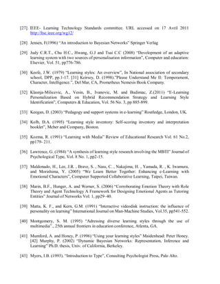 [27] IEEE- Learning Technology Standards committee. URL accessed on 17 Avril 2011
http://ltsc.ieee.org/wg12/
[28] Jensen, F(1996) “An introduction to Bayesian Networks” Springer Verlag
[29] Judy C.R.T., Chu H.C., Hwang, G.J and Tsai C.C (2008) “Development of an adaptive
learning system with two sources of personalisation information”, Computer and education:
Elsevier, Vol. 51, pp776-786.
[30] Keefe, J.W. (1979) “Learning styles: An overview”, In National association of secondary
school, DPP, pp.1-17. [31] Keirsey, D. (1998).”Please Understand Me II: Temperament,
Character, Intelligence.”, Del Mar, CA, Prometheus Nemesis Book Company.
[32] Klasnja-Milicevic, A., Vesin, B., Ivanovic, M. and Budimac, Z.(2011) “E-Learning
Personalization Based on Hybrid Recommendation Strategy and Learning Style
Identification”, Computers & Education, Vol. 56 No. 3, pp 885-899.
[33] Keegan, D. (2003) “Pedagogy and support systems in e-learning” Routledge, London, UK.
[34] Kolb, D.A. (1995) “Learning style inventory: Self-scoring inventory and interpretation
booklet”, Mcber and Company, Boston.
[35] Kozma, R. (1991) “Learning with Media” Review of Educational Research Vol. 61 No.2,
pp179- 211.
[36] Lawrence, G. (1984) “A synthesis of learning style research involving the MBTI” Journal of
Psychological Type, Vol. 8 No. 1, pp2-15.
[37] Maldonado, H., Lee, J.R. , Brave, S. , Nass, C. , Nakajima, H. , Yamada, R. , K. Iwamura,
and Morishima, Y. (2005) “We Learn Better Together: Enhancing e-Learning with
Emotional Characters”, Computer Supported Collaborative Learning, Taipei, Taiwan.
[38] Marin, B.F., Hunger, A. and Werner, S. (2006) “Corroborating Emotion Theory with Role
Theory and Agent Technology A Framework for Designing Emotional Agents as Tutoring
Entities” Journal of Networks Vol. 1, pp29–40.
[39] Matta, K. F., and Kern, G.M. (1991) “Interactive videodisk instruction: the influence of
personality on learning” International Journal on Man-Machine Studies, Vol.35, pp541-552.
[40] Montgomery, S. M. (1995) “Adressing diverse learning styles through the use of
multimedia”., 25th annual frontiers in education conference, Atlenta, GA.
[41] Mumford, A. and Honey, P. (1996) “Using your learning styles” Maidenhead: Peter Honey.
[42] Murphy, P. (2002) “Dynamic Bayesian Networks: Representation, Inference and
Learning” Ph.D. thesis, Univ. of California, Berkeley.
[43] Myers, I.B. (1993). “Introduction to Type”, Consulting Psychologist Press, Palo Alto.
 