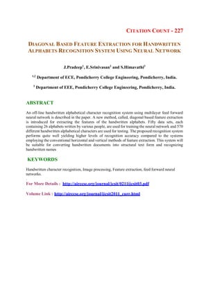 CITATION COUNT - 227
DIAGONAL BASED FEATURE EXTRACTION FOR HANDWRITTEN
ALPHABETS RECOGNITION SYSTEM USING NEURAL NETWORK
J.Pradeep1
, E.Srinivasan2
and S.Himavathi3
1,2
Department of ECE, Pondicherry College Engineering, Pondicherry, India.
3
Department of EEE, Pondicherry College Engineering, Pondicherry, India.
ABSTRACT
An off-line handwritten alphabetical character recognition system using multilayer feed forward
neural network is described in the paper. A new method, called, diagonal based feature extraction
is introduced for extracting the features of the handwritten alphabets. Fifty data sets, each
containing 26 alphabets written by various people, are used for training the neural network and 570
different handwritten alphabetical characters are used for testing. The proposed recognition system
performs quite well yielding higher levels of recognition accuracy compared to the systems
employing the conventional horizontal and vertical methods of feature extraction. This system will
be suitable for converting handwritten documents into structural text form and recognizing
handwritten names
KEYWORDS
Handwritten character recognition, Image processing, Feature extraction, feed forward neural
networks.
.
For More Details : http://airccse.org/journal/jcsit/0211ijcsit03.pdf
Volume Link : http://airccse.org/journal/ijcsit2011_curr.html
 