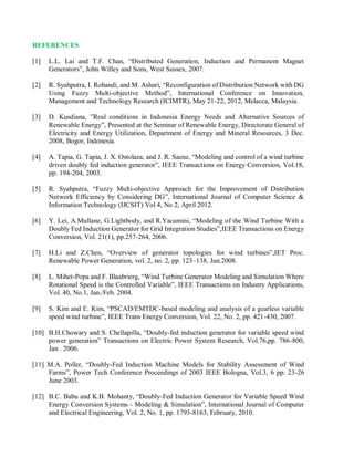REFERENCES
[1] L.L. Lai and T.F. Chan, “Distributed Generation, Induction and Permanent Magnet
Generators”, John Willey and Sons, West Sussex, 2007.
[2] R. Syahputra, I. Robandi, and M. Ashari, “Reconfiguration of Distribution Network with DG
Using Fuzzy Multi-objective Method”, International Conference on Innovation,
Management and Technology Research (ICIMTR), May 21-22, 2012, Melacca, Malaysia.
[3] D. Kusdiana, ”Real conditions in Indonesia Energy Needs and Alternative Sources of
Renewable Energy”, Presented at the Seminar of Renewable Energy, Directorate General of
Electricity and Energy Utilization, Department of Energy and Mineral Resources, 3 Dec.
2008, Bogor, Indonesia.
[4] A. Tapia, G. Tapia, J. X. Ostolaza, and J. R. Saenz, “Modeling and control of a wind turbine
driven doubly fed induction generator”, IEEE Transactions on Energy Conversion, Vol.18,
pp. 194-204, 2003.
[5] R. Syahputra, “Fuzzy Multi-objective Approach for the Improvement of Distribution
Network Efficiency by Considering DG”, International Journal of Computer Science &
Information Technology (IJCSIT) Vol 4, No 2, April 2012.
[6] Y. Lei, A.Mullane, G.Lightbody, and R.Yacamini, “Modeling of the Wind Turbine With a
Doubly Fed Induction Generator for Grid Integration Studies”,IEEE Transactions on Energy
Conversion, Vol. 21(1), pp.257-264, 2006.
[7] H.Li and Z.Chen, “Overview of generator topologies for wind turbines”,IET Proc.
Renewable Power Generation, vol. 2, no. 2, pp. 123–138, Jun.2008.
[8] L. Mihet-Popa and F. Blaabrierg, “Wind Turbine Generator Modeling and Simulation Where
Rotational Speed is the Controlled Variable”, IEEE Transactions on Industry Applications,
Vol. 40, No.1, Jan./Feb. 2004.
[9] S. Kim and E. Kim, “PSCAD/EMTDC-based modeling and analysis of a gearless variable
speed wind turbine”, IEEE Trans Energy Conversion, Vol. 22, No. 2, pp. 421-430, 2007.
[10] B.H.Chowary and S. Chellapilla, “Doubly-fed induction generator for variable speed wind
power generation” Transactions on Electric Power System Research, Vol.76,pp. 786-800,
Jan . 2006.
[11] M.A. Poller, “Doubly-Fed Induction Machine Models for Stability Assessment of Wind
Farms”, Power Tech Conference Proceedings of 2003 IEEE Bologna, Vol.3, 6 pp. 23-26
June 2003.
[12] B.C. Babu and K.B. Mohanty, “Doubly-Fed Induction Generator for Variable Speed Wind
Energy Conversion Systems - Modeling & Simulation”, International Journal of Computer
and Electrical Engineering, Vol. 2, No. 1, pp. 1793-8163, February, 2010.
 