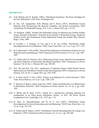 REFERENCES
[1] A.M. Borbely and J.F. Kreider, (2001), “Distributed Generation: The Power Paradigm for
the New Millennium”, CRC Press, Washington D.C.
[2] K. Zou, A.P. Agalgaonkar, K.M. Muttaqi, and S. Perera, (2012), Distribution System
Planning With Incorporating DG Reactive Capability and System Uncertainties, IEEE
Transactions On Sustainable Energy, Vol. 3, No. 1, January 2012, pp. 112-123.
[3] D. Kusdiana, (2008), “Kondisi Riil Kebutuhan Energi di Indonesia dan Sumber-Sumber
Energi Alternatif Terbarukan”, Presented at the Seminar of Renewable Energy, Direktorat
Jenderal Listrik dan Pemanfaatan Energi Departemen Energi dan Sumber Daya Mineral,
Bogor, 3 Dec. 2008.
[4] S. Civanlar, J. J. Grainger, H. Yin, and S. S. H. Lee, (1988), “Distribution Feeder
Reconfiguration for Loss Reduction,” IEEE Trans. Power Del., vol. 3, no. 3, pp. 1217–1223.
[5] M. E. Baran and F. F.Wu,(1989), “Network Reconfiguration in Distribution Systems for Loss
Reduction and Load Balancing,” IEEE Transaction on Power System, vol. 4, no. 3, pp. 1401–
1407.
[6] L.F. Ochoa and G.P. Harrison, 2011, Minimizing Energy Losses: Optimal Accommodation
and Smart Operation of Renewable Distributed Generation, IEEE Transactions on Power
Systems, Vol. 26, No. 1, February 2011, pp. 198-205.
[7] W.C. Wu and M.S. Tsai, 2011, Application of Enhanced Integer Coded Particle Swarm
Optimization for Distribution System Feeder Reconfiguration, IEEE Transactions on Power
Systems, Vol. 26, No. 3, August 2011, pp. 1591-1599.
[8] C. S. Chen and M. Y. Cho, (1993), “Energy Loss Reduction by Critical Switches,” IEEE
Trans. Power Delivery, vol. 8, no. 3, pp. 1246–1253.
[9] V. Borozan, D. Rajicic, and R. Ackovski, (1995), “Improved Method for Loss Minimization
in Distribution Networks,” IEEE Transaction on Power System, vol. 10, no. 3, pp. 1420–
1425.
[10] A. Merlin and H. Back, (1975), “Search for a minimal-loss operating spanning tree
configuration in an urban power distribution system,” in Proc. 5th Power System
Computation Conf., Cambridge, U.K., 1975, pp. 1–18.
[11] Q. Zhou, D. Shirmohammadi, and W. H. E. Liu, (1997), “Distribution Feeder
Reconfiguration for Service Restoration and Load Balancing,” IEEE Trans. Power Syst., vol.
12, no. 2, pp. 724–729.
[12] R. Taleski and D. Rajicic, (1997), “Distribution Network Reconfiguration for Energy Loss
Reduction,” IEEE Transaction on Power System, vol. 12, no. 1, pp. 398–406.
 