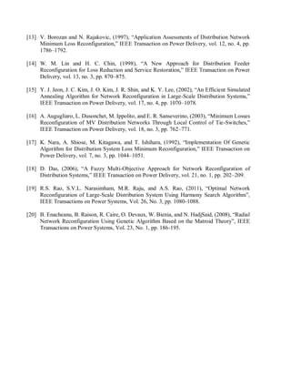 [13] V. Borozan and N. Rajakovic, (1997), “Application Assessments of Distribution Network
Minimum Loss Reconfiguration,” IEEE Transaction on Power Delivery, vol. 12, no. 4, pp.
1786–1792.
[14] W. M. Lin and H. C. Chin, (1998), “A New Approach for Distribution Feeder
Reconfiguration for Loss Reduction and Service Restoration,” IEEE Transaction on Power
Delivery, vol. 13, no. 3, pp. 870–875.
[15] Y. J. Jeon, J. C. Kim, J. O. Kim, J. R. Shin, and K. Y. Lee, (2002), “An Efficient Simulated
Annealing Algorithm for Network Reconfiguration in Large-Scale Distribution Systems,”
IEEE Transaction on Power Delivery, vol. 17, no. 4, pp. 1070–1078.
[16] A. Augugliaro, L. Dusonchet, M. Ippolito, and E. R. Sanseverino, (2003), “Minimum Losses
Reconfiguration of MV Distribution Networks Through Local Control of Tie-Switches,”
IEEE Transaction on Power Delivery, vol. 18, no. 3, pp. 762–771.
[17] K. Nara, A. Shiose, M. Kitagawa, and T. Ishihara, (1992), “Implementation Of Genetic
Algorithm for Distribution System Loss Minimum Reconfiguration,” IEEE Transaction on
Power Delivery, vol. 7, no. 3, pp. 1044–1051.
[18] D. Das, (2006), “A Fuzzy Multi-Objective Approach for Network Reconfiguration of
Distribution Systems,” IEEE Transaction on Power Delivery, vol. 21, no. 1, pp. 202–209.
[19] R.S. Rao, S.V.L. Narasimham, M.R. Raju, and A.S. Rao, (2011), “Optimal Network
Reconfiguration of Large-Scale Distribution System Using Harmony Search Algorithm”,
IEEE Transactions on Power Systems, Vol. 26, No. 3, pp. 1080-1088.
[20] B. Enacheanu, B. Raison, R. Caire, O. Devaux, W. Bienia, and N. HadjSaid, (2008), “Radial
Network Reconfiguration Using Genetic Algorithm Based on the Matroid Theory”, IEEE
Transactions on Power Systems, Vol. 23, No. 1, pp. 186-195.
 