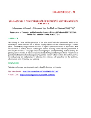CITATION COUNT – 71
M-LEARNING: A NEW PARADIGM OF LEARNING MATHEMATICS IN
MALAYSIA
Saipunidzam Mahamad1 , Mohammad Noor Ibrahim2 and Shakirah Mohd Taib3
Department of Computer and Information Sciences, Universiti Teknologi PETRONAS,
Bandar Seri Iskandar, Perak, MALAYSIA
ABSTRACT
M-Learning is a new learning paradigm of the new social structure with mobile and wireless
technologies. Smart school is one of the four flagship applications for Multimedia Super Corridor
(MSC) under Malaysian government initiative to improve education standard in the country. With
the advances of mobile devices technologies, mobile learning could help the government in
realizing the initiative. This paper discusses the prospect of implementing mobile learning for
primary school students. It indicates significant and challenges and analysis of user perceptions on
potential mobile applications through a survey done in primary school context. The authors propose
the m-Learning for mathematics by allowing the extension of technology in the traditional
classroom in term of learning and teaching.
KEYWORDS
Wireless technology, teaching mathematics, flexible learning, m-Learning
For More Details : http://airccse.org/journal/jcsit/0810ijcsit07.pdf
Volume Link : http://airccse.org/journal/ijcsit2010_curr.html
 