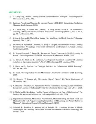 REFERENCES
[1]. Y. Liang Ting , “Mobile Learning-Current Trend and Future Challenges”, Proceedings of the
fifth IEEE ICALT’05, 2005.
[2]. Lembaga Peperiksaan Malaysia. In: Laporan Prestasi UPSR 2008. Kementerian Pendidikan
Malaysia, Kuala Lumpur (2008)
[3]. C. Chee Keong, S. Horani and J. Daniel, “A Study on the Use of ICT in Mathematics
Teaching,” Malaysian Online Journal of Instructional Technology (MOJIT), vol. 2, No. 3,
pp. 43-51, December 2005.
[4]. C. Joseph Rene and C. Maria Elena Valdes, “Are You Ready for Mobile Learning?”, Educase
Quarterly, No. 2, 2007.
[5]. D. Parson, H. Ryu and M. Cranshaw, “A Study of Design Requirements for Mobile Learning
Environments”, Proceedings of the sixth International Conference on Advance Learning
Technologies, 2006.
[6]. B. Young-Kyun and C. Dong-Uk, “Present and Future Prospects for Mobile Learning in
Korea”, Proceedings of the 2005 IEEE International Workshop on WMTE, 2005.
[7]. A. Barker, G. Krull and B. Mallinson, “A Proposed Theoretical Model for M-Learning
Adoption in Developing Countries”, 4th World Conference of M-Learning, 2005.
[8]. J. Black and L. Hawkes, “A Prototype Interface for Collaborative Mobile Learning”,
IWCMC’06, 2006.
[9]. G. Stead, “Moving Mobile into the Mainstream”, 4th World Conference of M- Learning,
2005.
[10]. M. Keough, “7 Reasons why M-Learning Doesn’t Work”, 4th World Conference of
MLearning, 2005.
[11]. X. Zhao and T. Okamoto, “A Personalized Mobile Mathematics Tutoring System for Primary
Education”, Journal of the Research Center for Educational Technology, Vol. 4, No. 1 ,2008.
[12]. Y. Michal and O. Ben-Zaken, “Mobile Phones in Education: the Case of Mathematics”, The
Institute for Alternative in Education, University of Haifa, October 2004.
[13]. Saipunidzam Mahamad, Mohammad Noor Ibrahim, Mohamad Izzriq Ab Malek Foad, and
Shakirah Mohd Taib, “Open Source Implementation of M-Learning for Primary School in
Malaysia”, International Journal of Social Sciences 3:4 2008.
[14]. Naismith, L., Lonsdale, P., Vavoula, G., & Sharples, M., “Literature Reviews in Mobile
Technologies and Learning”. Bristol, GB: National Endowment for Science Technology and
the Arts. 2004
 
