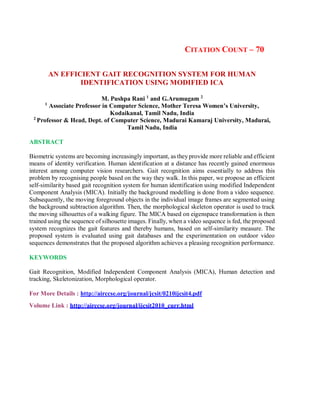 CITATION COUNT – 70
AN EFFICIENT GAIT RECOGNITION SYSTEM FOR HUMAN
IDENTIFICATION USING MODIFIED ICA
M. Pushpa Rani 1
and G.Arumugam 2
1
Associate Professor in Computer Science, Mother Teresa Women’s University,
Kodaikanal, Tamil Nadu, India
2
Professor & Head, Dept. of Computer Science, Madurai Kamaraj University, Madurai,
Tamil Nadu, India
ABSTRACT
Biometric systems are becoming increasingly important, as they provide more reliable and efficient
means of identity verification. Human identification at a distance has recently gained enormous
interest among computer vision researchers. Gait recognition aims essentially to address this
problem by recognising people based on the way they walk. In this paper, we propose an efficient
self-similarity based gait recognition system for human identification using modified Independent
Component Analysis (MICA). Initially the background modelling is done from a video sequence.
Subsequently, the moving foreground objects in the individual image frames are segmented using
the background subtraction algorithm. Then, the morphological skeleton operator is used to track
the moving silhouettes of a walking figure. The MICA based on eigenspace transformation is then
trained using the sequence of silhouette images. Finally, when a video sequence is fed, the proposed
system recognizes the gait features and thereby humans, based on self-similarity measure. The
proposed system is evaluated using gait databases and the experimentation on outdoor video
sequences demonstrates that the proposed algorithm achieves a pleasing recognition performance.
KEYWORDS
Gait Recognition, Modified Independent Component Analysis (MICA), Human detection and
tracking, Skeletonization, Morphological operator.
For More Details : http://airccse.org/journal/jcsit/0210ijcsit4.pdf
Volume Link : http://airccse.org/journal/ijcsit2010_curr.html
 