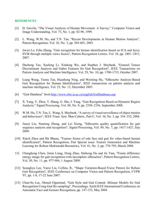 REFERENCES
[1] D. Gavrila, “The Visual Analysis of Human Movement: A Survey,” Computer Vision and
Image Understanding, Vol. 73, No. 1, pp. 82-98, 1999.
[2] L. Wang, W.M. Hu, and T.N. Tan, “Recent Developments in Human Motion Analysis”,
Pattern Recognition, Vol. 36, No. 3, pp. 585-601, 2003.
[3] Jiwen Lu, Erhu Zhang, "Gait recognition for human identification based on ICA and fuzzy
SVM through multiple views fusion", Pattern Recognition Letters, Vol. 28, pp. 2401–2411,
2007.
[4] Dacheng Tao, Xuelong Li, Xindong Wu, and Stephen J. Maybank, "General Tensor
Discriminant Analysis and Gabor Features for Gait Recognition", IEEE Transactions on
Pattern Analysis and Machine Intelligence, Vol. 29, No. 10, pp. 1700-1715, October 2007.
[5] Liang Wang, Tieniu Tan, Huazhong Ning, and Weiming Hu, "Silhouette Analysis-Based
Gait Recognition for Human Identification", IEEE transactions on pattern analysis and
machine intelligence, Vol. 25, No. 12, December 2003.
[6] “Gait Database” from http://www.cbsr.ia.ac.cn/english/IrisDatabases.asp
[7] X. Yang, Y. Zhou, T. Zhang, G. Shu, J. Yang, “Gait Recognition Based on Dynamic Region
Analysis,” Signal Processing, Vol. 88, No. 9, pp. 2350–2356, September 2008.
[8] W.M. Hu, T.N. Tan, L. Wang, S. Maybank, “A survey of visual surveillance of object motion
and behaviours”, IEEE Trans. Syst. Man Cybern., Part C, Vol. 34, No. 3, pp. 334–352, 2004.
[9] Jianyi Liu, Nanning Zheng, and Lei Xiong, "Silhouette quality quantification for gait
sequence analysis and recognition", Signal Processing, Vol. 89, No. 7, pp. 1417-1427, July
2009.
[10] Xiaoli Zhou and Bir Bhanu, "Feature fusion of side face and gait for video-based human
identification", Pattern Recognition, Part Special issue: Feature Generation and Machine
Learning for Robust Multimodal Biometrics, Vol. 41, No. 3, pp. 778-795, March 2008.
11] Changhong Chen, Jimin Liang, Heng Zhao, Haihong Hu and Jie Tian, "Frame difference
energy image for gait recognition with incomplete silhouettes", Pattern Recognition Letters,
Vol. 30, No. 11, pp. 977-984, 1 August 2009.
[12] Seungkyu Lee, Yanxi Liu, Collins, R., "Shape Variation-Based Frieze Pattern for Robust
Gait Recognition", IEEE Conference on Computer Vision and Pattern Recognition, CVPR
'07, pp. 1-8, 17-22 June 2007.
[13] Chan-Su Lee, Ahmed Elgammal, "Gait Style and Gait Content: Bilinear Models for Gait
Recognition Using Gait Re-sampling", Proceedings. Sixth IEEE International Conference on
Automatic Face and Gesture Recognition, pp. 147-152, May 2004.
 