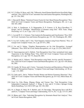 [14] R. T. Collins, R. Bross, and J. Shi, “Silhouette–based Human Identification from Body Shape
and Gait,” Proc. IEEE Int’l Conf. Automatic Face and Gesture Recognition, Washington DC,
pp. 351–356, 2002.
[15] J. Han and B. Bhanu, “Statistical Feature Fusion for Gait–Based Human Recognition,” Proc.
IEEE Int’l Conf. Computer Vision and Pattern Recognition, Washington, DC, vol. 2, pp.
842–847, 2004.
[16] A. Kale, A. Sundaresan, A. N. Rajagopalan, N. P. Cuntoor, A. K. Roy–Chowdhury, V.
Kruger, and R. Chellappa, “Identification of Humans using Gait,” IEEE Trans. Image
Processing, vol. 13, no. 9, pp. 1,163–1,173, 2004.
[17] L. Lee and W. E. L. Grimson, “Gait Analysis for Recognition and Classification,” Proc. IEEE
Int’l Conf. Automatic Face and Gesture Recognition, pp. 155–162, Washington, DC, 2002.
[18] Y. Liu, R.T. Collins, and Y. Tsin, “Gait Sequence Analysis using Frieze Patterns,” Proc. of
Europe Conf. Computer Vision, vol. 2, pp. 657-671, 2002.
[19] Z. Liu and S. Sarkar, “Simplest Representation yet for Gait Recognition: Averaged
Silhouette,” Proc. IEEE Int’l Conf. Pattern Recognition, vol. 4, pp. 211-214, 2004. $!$ 67
[20] R. Tanawongsuwan and A. Bobick, “Gait Recognition from Time–normalized Joint–angle
Trajectories in the Walking Plane,” Proc. IEEE Int’l Conf. Computer Vision and Pattern
Recognition, vol. 2, pp. 726–731, Kauai HI, 2001.
[21] A. Bobick and A. Johnson, “Gait Recognition using Static Activity–specific Parameters,”
Proc. IEEE Int’l Conf. Computer Vision and Pattern Recognition, vol. 1, pp. 423–430, Kauai,
HI, 2001.
[22] D. Cunado, M. Nixon, and J. Carter, “Automatic Extraction and Description of Human Gait
Models for Recognition Purposes,” Computer Vision and Image Understanding, vol. 90, no.
1, pp. 1–41, 2003.
[23] R. Cutler and L. Davis, “Robust Periodic Motion and Motion Symmetry Detection,” Proc.
IEEE Int’l Conf. Computer Vision and Pattern Recognition, pp. 615–622, Hilton Head, SC,
2000.
[24] Jiwen Lu, Erhu Zhang, Zhigang Zhang, and Yanxue Xue, "Gait Recognition Using
Independent Component Analysis", J. Wang, X. Liao, and Z. Yi (Eds.): Springer-Verlag
Berlin Heidelberg, Vol. LNCS 3497, pp. 183–188, 2005.
[25] B. A. Draper, K. Baek, M. S. Bartlett, and J. R. Beveridge, “Recognizing faces with PCA
and ICA,” Computer Vision and Image Understanding, Vol. 91, No. 1-2, pp. 115-137, 2003.
[26] B. Bhanu and J. Han, “Individual Recognition by Kinematic-Based Gait Analysis,” Proc.
Int’l Conf. Pattern Recognition, 2002.
 