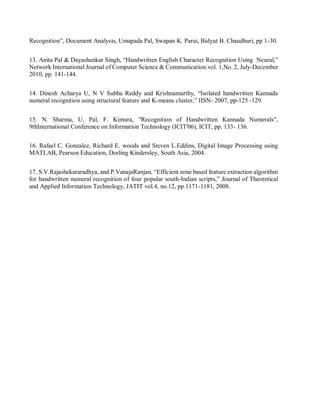 Recognition”, Document Analysis, Umapada Pal, Swapan K. Parui, Bidyut B. Chaudhuri, pp 1-30.
13. Anita Pal & Dayashankar Singh, “Handwritten English Character Recognition Using Neural,”
Network International Journal of Computer Science & Communication.vol. 1,No. 2, July-December
2010, pp. 141-144.
14. Dinesh Acharya U, N V Subba Reddy and Krishnamurthy, “Isolated handwritten Kannada
numeral recognition using structural feature and K-means cluster,” IISN- 2007, pp-125 -129.
15. N. Sharma, U. Pal, F. Kimura, "Recognition of Handwritten Kannada Numerals",
9thInternational Conference on Information Technology (ICIT'06), ICIT, pp. 133- 136.
16. Rafael C. Gonzalez, Richard E. woods and Steven L.Eddins, Digital Image Processing using
MATLAB, Pearson Education, Dorling Kindersley, South Asia, 2004.
17. S.V.Rajashekararadhya, and P.VanajaRanjan, “Efficient zone based feature extraction algorithm
for handwritten numeral recognition of four popular south-Indian scripts,” Journal of Theoretical
and Applied Information Technology, JATIT vol.4, no.12, pp.1171-1181, 2008.
 