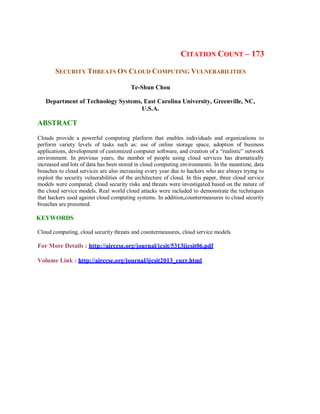 CITATION COUNT – 173
SECURITY THREATS ON CLOUD COMPUTING VULNERABILITIES
Te-Shun Chou
Department of Technology Systems, East Carolina University, Greenville, NC,
U.S.A.
ABSTRACT
Clouds provide a powerful computing platform that enables individuals and organizations to
perform variety levels of tasks such as: use of online storage space, adoption of business
applications, development of customized computer software, and creation of a “realistic” network
environment. In previous years, the number of people using cloud services has dramatically
increased and lots of data has been stored in cloud computing environments. In the meantime, data
breaches to cloud services are also increasing every year due to hackers who are always trying to
exploit the security vulnerabilities of the architecture of cloud. In this paper, three cloud service
models were compared; cloud security risks and threats were investigated based on the nature of
the cloud service models. Real world cloud attacks were included to demonstrate the techniques
that hackers used against cloud computing systems. In addition,countermeasures to cloud security
breaches are presented.
KEYWORDS
Cloud computing, cloud security threats and countermeasures, cloud service models
For More Details : http://airccse.org/journal/jcsit/5313ijcsit06.pdf
Volume Link : http://airccse.org/journal/ijcsit2013_curr.html
 