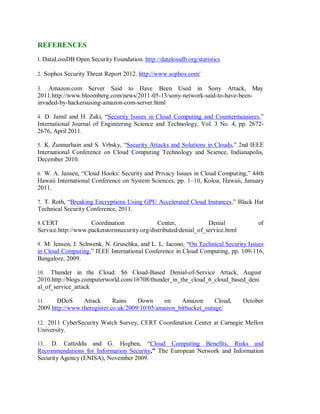 REFERENCES
1. DataLossDB Open Security Foundation. http://datalossdb.org/statistics
2. Sophos Security Threat Report 2012. http://www.sophos.com/
3. Amazon.com Server Said to Have Been Used in Sony Attack, May
2011.http://www.bloomberg.com/news/2011-05-13/sony-network-said-to-have-been-
invaded-by-hackersusing-amazon-com-server.html
4. D. Jamil and H. Zaki, “Security Issues in Cloud Computing and Countermeasures,”
International Journal of Engineering Science and Technology, Vol. 3 No. 4, pp. 2672-
2676, April 2011.
5. K. Zunnurhain and S. Vrbsky, “Security Attacks and Solutions in Clouds,” 2nd IEEE
International Conference on Cloud Computing Technology and Science, Indianapolis,
December 2010.
6. W. A. Jansen, “Cloud Hooks: Security and Privacy Issues in Cloud Computing,” 44th
Hawaii International Conference on System Sciences, pp. 1–10, Koloa, Hawaii, January
2011.
7. T. Roth, “Breaking Encryptions Using GPU Accelerated Cloud Instances,” Black Hat
Technical Security Conference, 2011.
8.CERT Coordination Center, Denial of
Service.http://www.packetstormsecurity.org/distributed/denial_of_service.html
9. M. Jensen, J. Schwenk, N. Gruschka, and L. L. Iacono, “On Technical Security Issues
in Cloud Computing,” IEEE International Conference in Cloud Computing, pp. 109-116,
Bangalore, 2009.
10. Thunder in the Cloud: $6 Cloud-Based Denial-of-Service Attack, August
2010.http://blogs.computerworld.com/16708/thunder_in_the_cloud_6_cloud_based_deni
al_of_service_attack
11. DDoS Attack Rains Down on Amazon Cloud, October
2009.http://www.theregister.co.uk/2009/10/05/amazon_bitbucket_outage/
12. 2011 CyberSecurity Watch Survey, CERT Coordination Center at Carnegie Mellon
University.
13. D. Catteddu and G. Hogben, “Cloud Computing Benefits, Risks and
Recommendations for Information Security,” The European Network and Information
Security Agency (ENISA), November 2009.
 