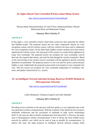 14. Zigbee Based Voice Controlled Wireless Smart Home System
http://airccse.org/journal/jwmn/6114ijwmn04.pdf
Thoraya Obaid, Haliemah Rashed, Ali Abu El Nour, Muhammad Rehan, Mussab
Muhammad Saleh, and Mohammed Tarique
February 2014 | Cited by 57
ABSTRACT
In this paper a voice controlled wireless smart home system has been presented for elderly
and disabled people. The proposed system has two main components namely (a) voice
recognition system, and (b) wireless system. LabView software has been used to implement
the voice recognition system. On the other hand, ZigBee wireless modules have been used to
implement the wireless system. The main goal of this system is to control home appliances by
using voice commands. The proposed system can recognize the voice commands, convert
them into the required data format, and send the data through the wireless transmitter. Based
on the received data at the wireless receiver associated with the appliances desired switching
operations are performed. The proposed system is a low cost and low power system because
ZigBee is used. Additionally the proposed system needs to be trained of voice command only
once. Then the system can recognize the voice commands independent of vocabulary size,
noise, and speaker characteristics (i.e., accent).
15. An Intelligent Network Selection Strategy Based on MADM Methods in
Heterogeneous Networks
http://airccse.org/journal/jwmn/0212wmn06.pdf
Lahby Mohamed1, Cherkaoui Leghris2 and Adib Abdellah3
February 2012 | Cited by 52
ABSTRACT
Providing service continuity to the end users with best quality is a very important issue in the
next generation wireless communications. With the evolution of the mobile devices towards a
multimode architecture and the coexistence of multitude of radio access technologies
(RAT’s), the users are able to benefit simultaneously from these RAT’s. However, the major
issue in heterogeneous wireless communications is how to choose the most suitable access
network for mobile’s user which can be used as long as possible for communication. To
achieve this issue, this paper proposes an intelligent network selection strategy which
 