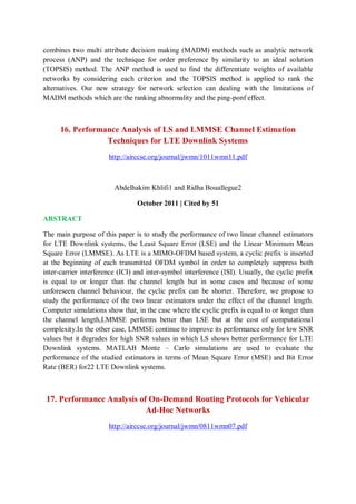 combines two multi attribute decision making (MADM) methods such as analytic network
process (ANP) and the technique for order preference by similarity to an ideal solution
(TOPSIS) method. The ANP method is used to find the differentiate weights of available
networks by considering each criterion and the TOPSIS method is applied to rank the
alternatives. Our new strategy for network selection can dealing with the limitations of
MADM methods which are the ranking abnormality and the ping-ponf effect.
16. Performance Analysis of LS and LMMSE Channel Estimation
Techniques for LTE Downlink Systems
http://airccse.org/journal/jwmn/1011wmn11.pdf
Abdelhakim Khlifi1 and Ridha Bouallegue2
October 2011 | Cited by 51
ABSTRACT
The main purpose of this paper is to study the performance of two linear channel estimators
for LTE Downlink systems, the Least Square Error (LSE) and the Linear Minimum Mean
Square Error (LMMSE). As LTE is a MIMO-OFDM based system, a cyclic prefix is inserted
at the beginning of each transmitted OFDM symbol in order to completely suppress both
inter-carrier interference (ICI) and inter-symbol interference (ISI). Usually, the cyclic prefix
is equal to or longer than the channel length but in some cases and because of some
unforeseen channel behaviour, the cyclic prefix can be shorter. Therefore, we propose to
study the performance of the two linear estimators under the effect of the channel length.
Computer simulations show that, in the case where the cyclic prefix is equal to or longer than
the channel length,LMMSE performs better than LSE but at the cost of computational
complexity.In the other case, LMMSE continue to improve its performance only for low SNR
values but it degrades for high SNR values in which LS shows better performance for LTE
Downlink systems. MATLAB Monte – Carlo simulations are used to evaluate the
performance of the studied estimators in terms of Mean Square Error (MSE) and Bit Error
Rate (BER) for22 LTE Downlink systems.
17. Performance Analysis of On-Demand Routing Protocols for Vehicular
Ad-Hoc Networks
http://airccse.org/journal/jwmn/0811wmn07.pdf
 