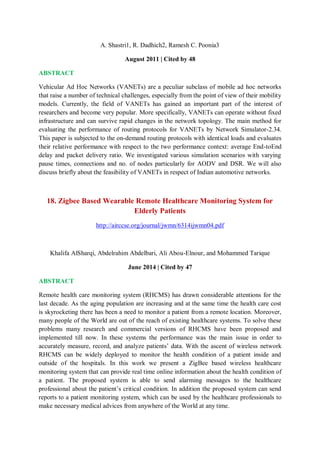 A. Shastri1, R. Dadhich2, Ramesh C. Poonia3
August 2011 | Cited by 48
ABSTRACT
Vehicular Ad Hoc Networks (VANETs) are a peculiar subclass of mobile ad hoc networks
that raise a number of technical challenges, especially from the point of view of their mobility
models. Currently, the field of VANETs has gained an important part of the interest of
researchers and become very popular. More specifically, VANETs can operate without fixed
infrastructure and can survive rapid changes in the network topology. The main method for
evaluating the performance of routing protocols for VANETs by Network Simulator-2.34.
This paper is subjected to the on-demand routing protocols with identical loads and evaluates
their relative performance with respect to the two performance context: average End-toEnd
delay and packet delivery ratio. We investigated various simulation scenarios with varying
pause times, connections and no. of nodes particularly for AODV and DSR. We will also
discuss briefly about the feasibility of VANETs in respect of Indian automotive networks.
18. Zigbee Based Wearable Remote Healthcare Monitoring System for
Elderly Patients
http://airccse.org/journal/jwmn/6314ijwmn04.pdf
Khalifa AlSharqi, Abdelrahim Abdelbari, Ali Abou-Elnour, and Mohammed Tarique
June 2014 | Cited by 47
ABSTRACT
Remote health care monitoring system (RHCMS) has drawn considerable attentions for the
last decade. As the aging population are increasing and at the same time the health care cost
is skyrocketing there has been a need to monitor a patient from a remote location. Moreover,
many people of the World are out of the reach of existing healthcare systems. To solve these
problems many research and commercial versions of RHCMS have been proposed and
implemented till now. In these systems the performance was the main issue in order to
accurately measure, record, and analyze patients’ data. With the ascent of wireless network
RHCMS can be widely deployed to monitor the health condition of a patient inside and
outside of the hospitals. In this work we present a ZigBee based wireless healthcare
monitoring system that can provide real time online information about the health condition of
a patient. The proposed system is able to send alarming messages to the healthcare
professional about the patient’s critical condition. In addition the proposed system can send
reports to a patient monitoring system, which can be used by the healthcare professionals to
make necessary medical advices from anywhere of the World at any time.
 