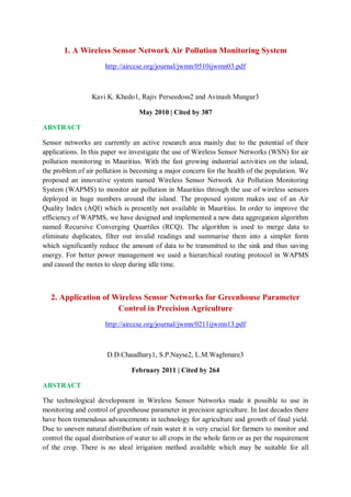 1. A Wireless Sensor Network Air Pollution Monitoring System
http://airccse.org/journal/jwmn/0510ijwmn03.pdf
Kavi K. Khedo1, Rajiv Perseedoss2 and Avinash Mungur3
May 2010 | Cited by 387
ABSTRACT
Sensor networks are currently an active research area mainly due to the potential of their
applications. In this paper we investigate the use of Wireless Sensor Networks (WSN) for air
pollution monitoring in Mauritius. With the fast growing industrial activities on the island,
the problem of air pollution is becoming a major concern for the health of the population. We
proposed an innovative system named Wireless Sensor Network Air Pollution Monitoring
System (WAPMS) to monitor air pollution in Mauritius through the use of wireless sensors
deployed in huge numbers around the island. The proposed system makes use of an Air
Quality Index (AQI) which is presently not available in Mauritius. In order to improve the
efficiency of WAPMS, we have designed and implemented a new data aggregation algorithm
named Recursive Converging Quartiles (RCQ). The algorithm is used to merge data to
eliminate duplicates, filter out invalid readings and summarise them into a simpler form
which significantly reduce the amount of data to be transmitted to the sink and thus saving
energy. For better power management we used a hierarchical routing protocol in WAPMS
and caused the motes to sleep during idle time.
2. Application of Wireless Sensor Networks for Greenhouse Parameter
Control in Precision Agriculture
http://airccse.org/journal/jwmn/0211ijwmn13.pdf
D.D.Chaudhary1, S.P.Nayse2, L.M.Waghmare3
February 2011 | Cited by 264
ABSTRACT
The technological development in Wireless Sensor Networks made it possible to use in
monitoring and control of greenhouse parameter in precision agriculture. In last decades there
have been tremendous advancements in technology for agriculture and growth of final yield.
Due to uneven natural distribution of rain water it is very crucial for farmers to monitor and
control the equal distribution of water to all crops in the whole farm or as per the requirement
of the crop. There is no ideal irrigation method available which may be suitable for all
 