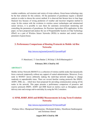 weather conditions, soil structure and variety of crops cultures. Green house technology may
be the best solution for this solution. All the parameters of greenhouse require a detailed
analysis in order to choose the correct method. It is observed that farmers have to bear huge
financial loss because of wrong prediction of weather and incorrect irrigation method to
crops. In this contest with the evolution in wireless sensor technologies and miniaturized
sensor devices, it is possible to uses them for automatic environment monitoring and
controlling the parameters of greenhouse, for Precision Agriculture (PA) application. In this
paper, we have proposed and analyse the use of Programmable System on Chip Technology
(PSoC) as a part of Wireless Sensor Networks (WSN) to monitor and control various
parameter of green house.
3. Performance Comparisons of Routing Protocols in Mobile Ad Hoc
Networks
http://airccse.org/journal/jwmn/0211ijwmn09.pdf
P. Manickam1, T. Guru Baskar 2, M.Girija 3, Dr.D.Manimegalai 4
February 2011 | Cited by 142
ABSTRACT
Mobile Ad hoc Network (MANET) is a collection of wireless mobile nodes that dynamically
form a network temporarily without any support of central administration. Moreover, Every
node in MANET moves arbitrarily making the multi-hop network topology to change
randomly at unpredictable times. There are several familiar routing protocols like DSDV,
AODV, DSR, etc… which have been proposed for providing communication among all the
nodes in the network. This paper presents a performance comparison of proactive and
reactive protocols DSDV, AODV and DSR based on metrics such as throughput, packet
delivery ratio and average end-to-end delay by using the NS-2 simulator.
4. SINR, RSRP, RSSI and RSRQ Measurements in Long Term Evolution
Networks
http://airccse.org/journal/jwmn/7415ijwmn09.pdf
1Farhana Afroz, 1Ramprasad Subramanian, 1Roshanak Heidary, 1Kumbesan Sandrasegaran
and 2Solaiman Ahmed
August 2015 | Cited by 108
 