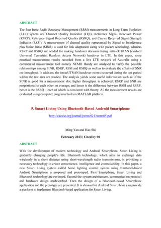 ABSTRACT
The four basic Radio Resource Management (RRM) measurements in Long Term Evolution
(LTE) system are Channel Quality Indicator (CQI), Reference Signal Received Power
(RSRP), Reference Signal Received Quality (RSRQ), and Carrier Received Signal Strength
Indicator (RSSI). A measurement of channel quality represented by Signal to Interference
plus Noise Ratio (SINR) is used for link adaptation along with packet scheduling, whereas
RSRP and RSRQ are needed for making handover decision during intra-eUTRAN (evolved
Universal Terrestrial Random Access Network) handover in LTE. In this paper, some
practical measurement results recorded from a live LTE network of Australia using a
commercial measurement tool namely NEMO Handy are analysed to verify the possible
relationships among SINR, RSRP, RSSI and RSRQ as well as to evaluate the effects of SNR
on throughput. In addition, the intraeUTRAN handover events occurred during the test period
within the test area are studied. The analysis yields some useful information such as: if the
SINR is good for a measurement slot, higher throughput is achieved; RSRP and SNR are
proportional to each other on average; and lesser is the difference between RSSI and RSRP,
better is the RSRQ – each of which is consistent with theory. All the measurement results are
evaluated using computer programs built on MATLAB platform.
5. Smart Living Using Bluetooth-Based Android Smartphone
http://airccse.org/journal/jwmn/0213wmn05.pdf
Ming Yan and Hao Shi
February 2013 | Cited by 98
ABSTRACT
With the development of modern technology and Android Smartphone, Smart Living is
gradually changing people’s life. Bluetooth technology, which aims to exchange data
wirelessly in a short distance using short-wavelength radio transmissions, is providing a
necessary technology to create convenience, intelligence and controllability. In this paper, a
new Smart Living system called home lighting control system using Bluetooth-based
Android Smartphone is proposed and prototyped. First Smartphone, Smart Living and
Bluetooth technology are reviewed. Second the system architecture, communication protocol
and hardware design aredescribed. Then the design of a Bluetooth-based Smartphone
application and the prototype are presented. It is shown that Android Smartphone can provide
a platform to implement Bluetooth-based application for Smart Living.
 