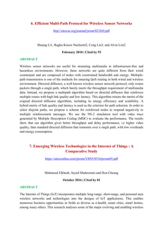 6. Efficient Multi-Path Protocol for Wireless Sensor Networks
http://airccse.org/journal/jwmn/0210s9.pdf
Shuang Li1, Raghu Kisore Neelisetti2, Cong Liu3, and Alvin Lim2
February 2010 | Cited by 93
ABSTRACT
Wireless sensor networks are useful for streaming multimedia in infrastructure-free and
hazardous environments. However, these networks are quite different from their wired
counterpart and are composed of nodes with constrained bandwidth and energy. Multiple-
path transmission is one of the methods for ensuring QoS routing in both wired and wireless
environment. Directed diffusion, a well known wireless sensor network protocol, only routes
packets through a single path, which barely meets the throughput requirement of multimedia
data. Instead, we propose a multipath algorithm based on directed diffusion that reinforces
multiple routes with high link quality and low latency. This algorithm retains the merits of the
original directed diffusion algorithms, including its energy efficiency and scalability. A
hybrid metric of link quality and latency is used as the criterion for path selection. In order to
select disjoint paths, we propose a scheme for reinforced nodes to respond negatively to
multiple reinforcement messages. We use the NS-2 simulation tool with video trace
generated by Multiple Description Coding (MDC) to evaluate the performance. The results
show that our algorithm gives better throughput and delay performance, i.e higher video
quality, than standard directed diffusion that transmits over a single path, with low overheads
and energy consumption.
7. Emerging Wireless Technologies in the Internet of Things : A
Comparative Study
https://aircconline.com/ijwmn/V8N5/8516ijwmn05.pdf
Mahmoud Elkhodr, Seyed Shahrestani and Hon Cheung
October 2016 | Cited by 81
ABSTRACT
The Internet of Things (IoT) incorporates multiple long-range, short-range, and personal area
wireless networks and technologies into the designs of IoT applications. This enables
numerous business opportunities in fields as diverse as e-health, smart cities, smart homes,
among many others. This research analyses some of the major evolving and enabling wireless
 