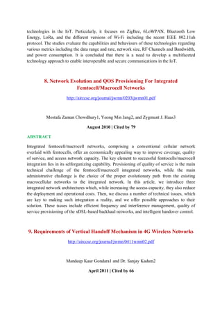 technologies in the IoT. Particularly, it focuses on ZigBee, 6LoWPAN, Bluetooth Low
Energy, LoRa, and the different versions of Wi-Fi including the recent IEEE 802.11ah
protocol. The studies evaluate the capabilities and behaviours of these technologies regarding
various metrics including the data range and rate, network size, RF Channels and Bandwidth,
and power consumption. It is concluded that there is a need to develop a multifaceted
technology approach to enable interoperable and secure communications in the IoT.
8. Network Evolution and QOS Provisioning For Integrated
Femtocell/Macrocell Networks
http://airccse.org/journal/jwmn/0203ijwmn01.pdf
Mostafa Zaman Chowdhury1, Yeong Min Jang2, and Zygmunt J. Haas3
August 2010 | Cited by 79
ABSTRACT
Integrated femtocell/macrocell networks, comprising a conventional cellular network
overlaid with femtocells, offer an economically appealing way to improve coverage, quality
of service, and access network capacity. The key element to successful femtocells/macrocell
integration lies in its selforganizing capability. Provisioning of quality of service is the main
technical challenge of the femtocell/macrocell integrated networks, while the main
administrative challenge is the choice of the proper evolutionary path from the existing
macrocellular networks to the integrated network. In this article, we introduce three
integrated network architectures which, while increasing the access capacity, they also reduce
the deployment and operational costs. Then, we discuss a number of technical issues, which
are key to making such integration a reality, and we offer possible approaches to their
solution. These issues include efficient frequency and interference management, quality of
service provisioning of the xDSL-based backhaul networks, and intelligent handover control.
9. Requirements of Vertical Handoff Mechanism in 4G Wireless Networks
http://airccse.org/journal/jwmn/0411wmn02.pdf
Mandeep Kaur Gondara1 and Dr. Sanjay Kadam2
April 2011 | Cited by 66
 