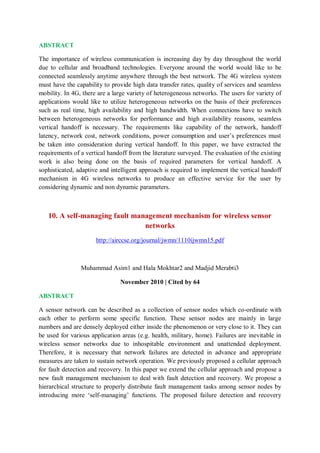 ABSTRACT
The importance of wireless communication is increasing day by day throughout the world
due to cellular and broadband technologies. Everyone around the world would like to be
connected seamlessly anytime anywhere through the best network. The 4G wireless system
must have the capability to provide high data transfer rates, quality of services and seamless
mobility. In 4G, there are a large variety of heterogeneous networks. The users for variety of
applications would like to utilize heterogeneous networks on the basis of their preferences
such as real time, high availability and high bandwidth. When connections have to switch
between heterogeneous networks for performance and high availability reasons, seamless
vertical handoff is necessary. The requirements like capability of the network, handoff
latency, network cost, network conditions, power consumption and user’s preferences must
be taken into consideration during vertical handoff. In this paper, we have extracted the
requirements of a vertical handoff from the literature surveyed. The evaluation of the existing
work is also being done on the basis of required parameters for vertical handoff. A
sophisticated, adaptive and intelligent approach is required to implement the vertical handoff
mechanism in 4G wireless networks to produce an effective service for the user by
considering dynamic and non dynamic parameters.
10. A self-managing fault management mechanism for wireless sensor
networks
http://airccse.org/journal/jwmn/1110ijwmn15.pdf
Muhammad Asim1 and Hala Mokhtar2 and Madjid Merabti3
November 2010 | Cited by 64
ABSTRACT
A sensor network can be described as a collection of sensor nodes which co-ordinate with
each other to perform some specific function. These sensor nodes are mainly in large
numbers and are densely deployed either inside the phenomenon or very close to it. They can
be used for various application areas (e.g. health, military, home). Failures are inevitable in
wireless sensor networks due to inhospitable environment and unattended deployment.
Therefore, it is necessary that network failures are detected in advance and appropriate
measures are taken to sustain network operation. We previously proposed a cellular approach
for fault detection and recovery. In this paper we extend the cellular approach and propose a
new fault management mechanism to deal with fault detection and recovery. We propose a
hierarchical structure to properly distribute fault management tasks among sensor nodes by
introducing more ‘self-managing’ functions. The proposed failure detection and recovery
 