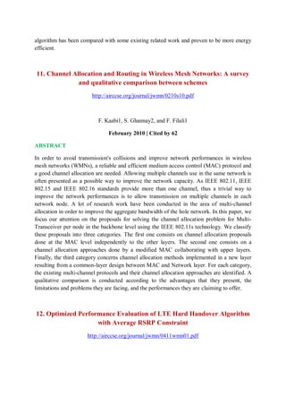 algorithm has been compared with some existing related work and proven to be more energy
efficient.
11. Channel Allocation and Routing in Wireless Mesh Networks: A survey
and qualitative comparison between schemes
http://airccse.org/journal/jwmn/0210s10.pdf
F. Kaabi1, S. Ghannay2, and F. Filali1
February 2010 | Cited by 62
ABSTRACT
In order to avoid transmission's collisions and improve network performances in wireless
mesh networks (WMNs), a reliable and efficient medium access control (MAC) protocol and
a good channel allocation are needed. Allowing multiple channels use in the same network is
often presented as a possible way to improve the network capacity. As IEEE 802.11, IEEE
802.15 and IEEE 802.16 standards provide more than one channel, thus a trivial way to
improve the network performances is to allow transmission on multiple channels in each
network node. A lot of research work have been conducted in the area of multi-channel
allocation in order to improve the aggregate bandwidth of the hole network. In this paper, we
focus our attention on the proposals for solving the channel allocation problem for Multi-
Transceiver per node in the backbone level using the IEEE 802.11s technology. We classify
these proposals into three categories. The first one consists on channel allocation proposals
done at the MAC level independently to the other layers. The second one consists on a
channel allocation approaches done by a modified MAC collaborating with upper layers.
Finally, the third category concerns channel allocation methods implemented in a new layer
resulting from a common-layer design between MAC and Network layer. For each category,
the existing multi-channel protocols and their channel allocation approaches are identified. A
qualitative comparison is conducted according to the advantages that they present, the
limitations and problems they are facing, and the performances they are claiming to offer.
12. Optimized Performance Evaluation of LTE Hard Handover Algorithm
with Average RSRP Constraint
http://airccse.org/journal/jwmn/0411wmn01.pdf
 