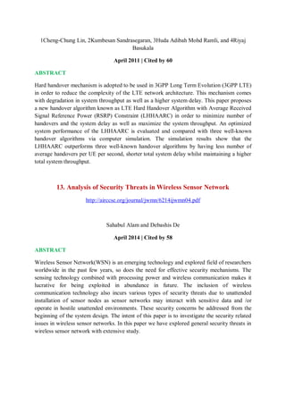 1Cheng-Chung Lin, 2Kumbesan Sandrasegaran, 3Huda Adibah Mohd Ramli, and 4Riyaj
Basukala
April 2011 | Cited by 60
ABSTRACT
Hard handover mechanism is adopted to be used in 3GPP Long Term Evolution (3GPP LTE)
in order to reduce the complexity of the LTE network architecture. This mechanism comes
with degradation in system throughput as well as a higher system delay. This paper proposes
a new handover algorithm known as LTE Hard Handover Algorithm with Average Received
Signal Reference Power (RSRP) Constraint (LHHAARC) in order to minimize number of
handovers and the system delay as well as maximize the system throughput. An optimized
system performance of the LHHAARC is evaluated and compared with three well-known
handover algorithms via computer simulation. The simulation results show that the
LHHAARC outperforms three well-known handover algorithms by having less number of
average handovers per UE per second, shorter total system delay whilst maintaining a higher
total system throughput.
13. Analysis of Security Threats in Wireless Sensor Network
http://airccse.org/journal/jwmn/6214ijwmn04.pdf
Sahabul Alam and Debashis De
April 2014 | Cited by 58
ABSTRACT
Wireless Sensor Network(WSN) is an emerging technology and explored field of researchers
worldwide in the past few years, so does the need for effective security mechanisms. The
sensing technology combined with processing power and wireless communication makes it
lucrative for being exploited in abundance in future. The inclusion of wireless
communication technology also incurs various types of security threats due to unattended
installation of sensor nodes as sensor networks may interact with sensitive data and /or
operate in hostile unattended environments. These security concerns be addressed from the
beginning of the system design. The intent of this paper is to investigate the security related
issues in wireless sensor networks. In this paper we have explored general security threats in
wireless sensor network with extensive study.
 