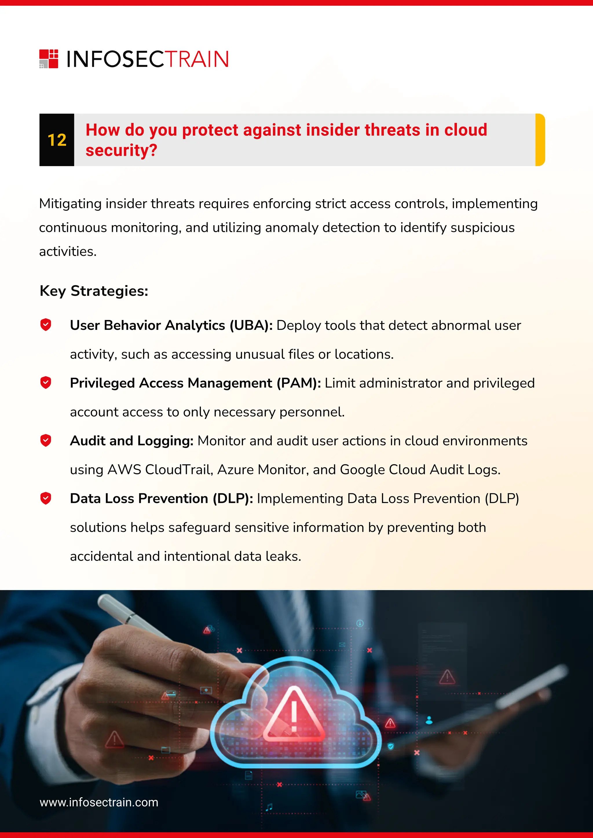 www.infosectrain.com
12
How do you protect against insider threats in cloud
security?
User Behavior Analytics (UBA): Deploy tools that detect abnormal user
activity, such as accessing unusual files or locations.
Privileged Access Management (PAM): Limit administrator and privileged
account access to only necessary personnel.
Audit and Logging: Monitor and audit user actions in cloud environments
using AWS CloudTrail, Azure Monitor, and Google Cloud Audit Logs.
Data Loss Prevention (DLP): Implementing Data Loss Prevention (DLP)
solutions helps safeguard sensitive information by preventing both
accidental and intentional data leaks.
Mitigating insider threats requires enforcing strict access controls, implementing
continuous monitoring, and utilizing anomaly detection to identify suspicious
activities.
Key Strategies:
 