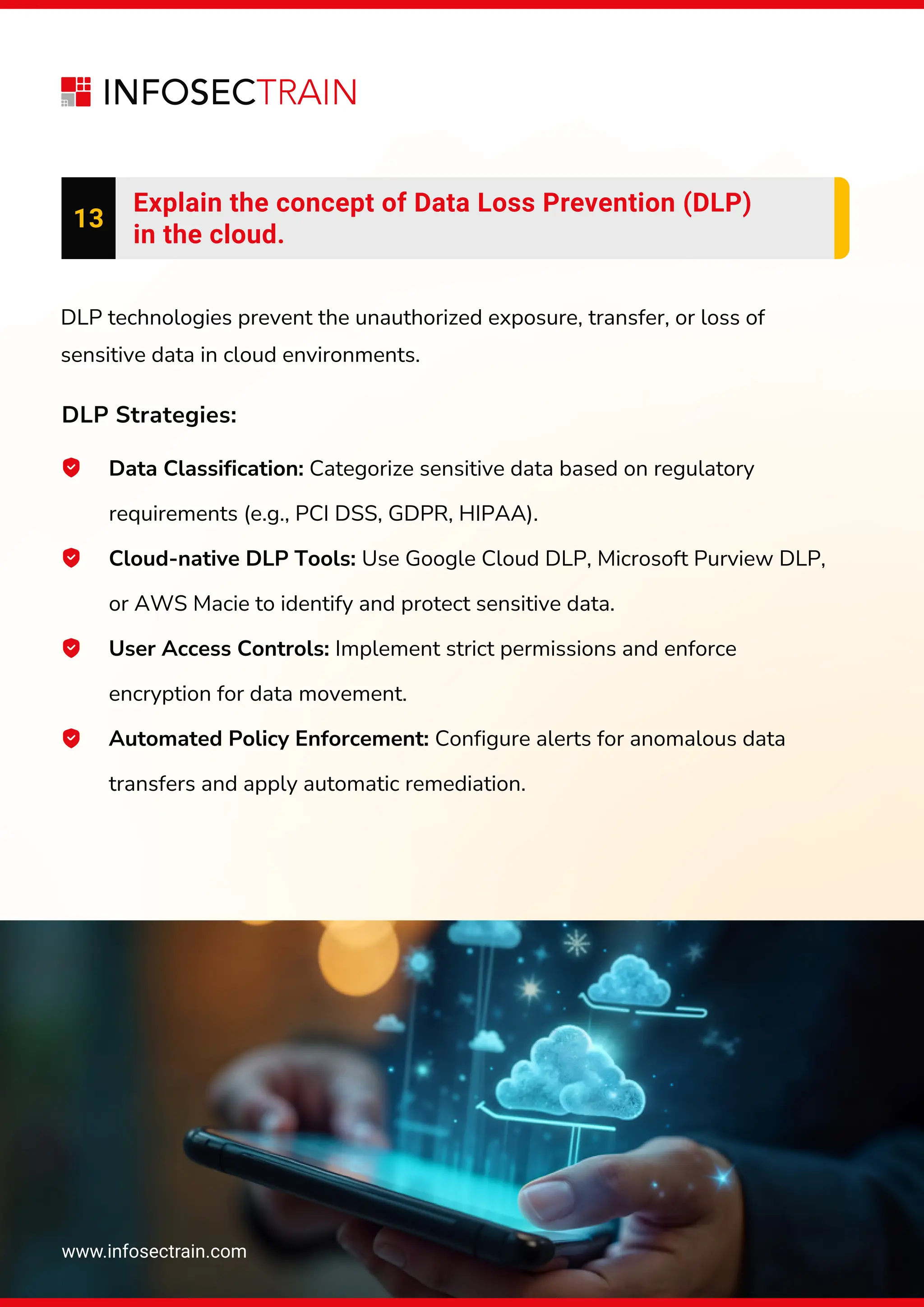www.infosectrain.com
13
Explain the concept of Data Loss Prevention (DLP)
in the cloud.
Data Classification: Categorize sensitive data based on regulatory
requirements (e.g., PCI DSS, GDPR, HIPAA).
Cloud-native DLP Tools: Use Google Cloud DLP, Microsoft Purview DLP,
or AWS Macie to identify and protect sensitive data.
User Access Controls: Implement strict permissions and enforce
encryption for data movement.
Automated Policy Enforcement: Configure alerts for anomalous data
transfers and apply automatic remediation.
DLP technologies prevent the unauthorized exposure, transfer, or loss of
sensitive data in cloud environments.
DLP Strategies:
 