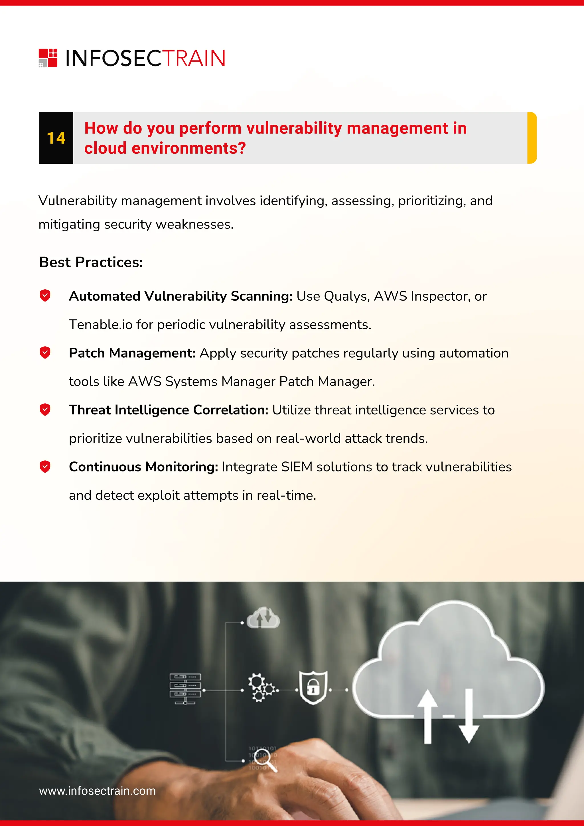 www.infosectrain.com
14
How do you perform vulnerability management in
cloud environments?
Automated Vulnerability Scanning: Use Qualys, AWS Inspector, or
Tenable.io for periodic vulnerability assessments.
Patch Management: Apply security patches regularly using automation
tools like AWS Systems Manager Patch Manager.
Threat Intelligence Correlation: Utilize threat intelligence services to
prioritize vulnerabilities based on real-world attack trends.
Continuous Monitoring: Integrate SIEM solutions to track vulnerabilities
and detect exploit attempts in real-time.
Vulnerability management involves identifying, assessing, prioritizing, and
mitigating security weaknesses.
Best Practices:
 