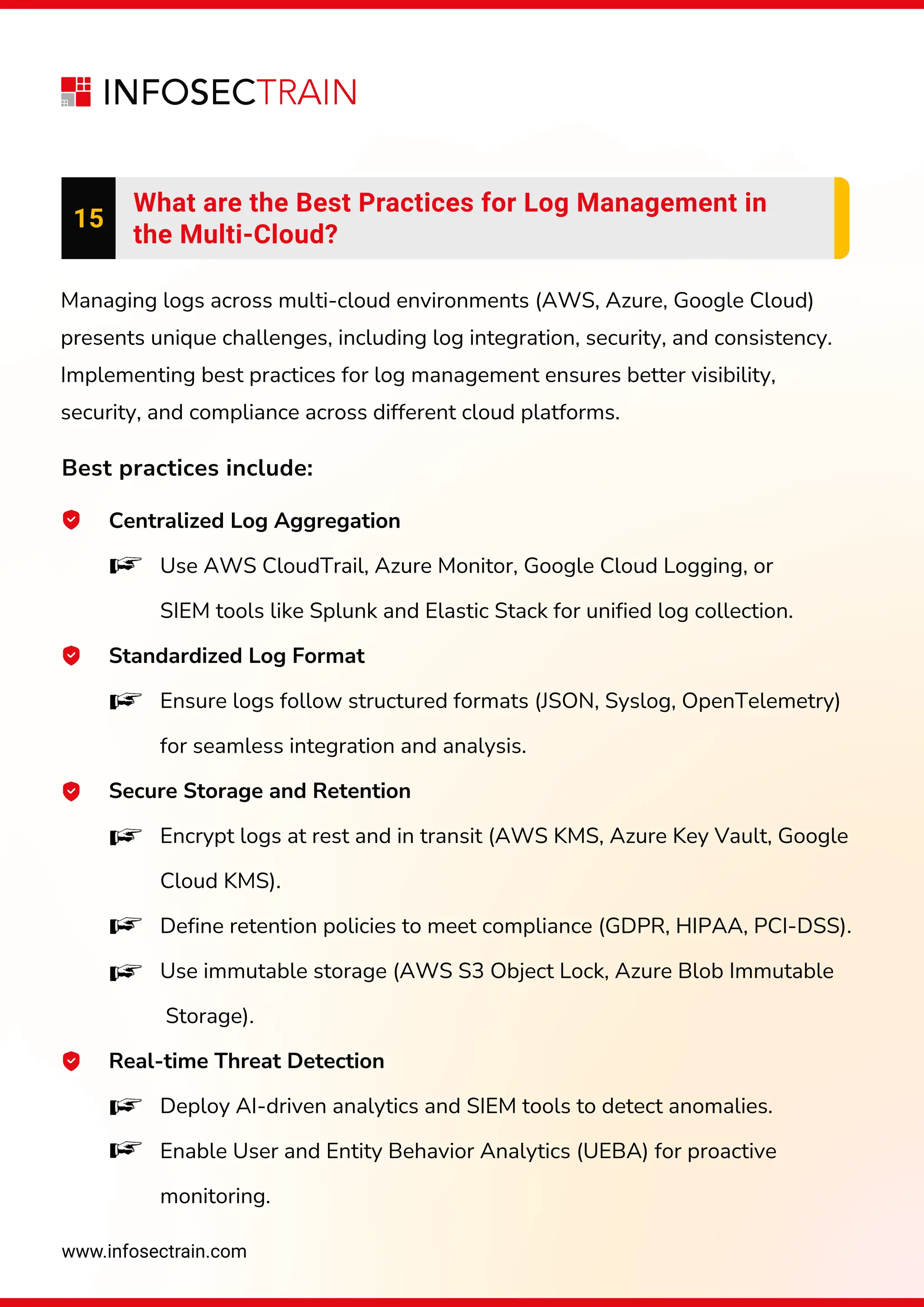 www.infosectrain.com
15
What are the Best Practices for Log Management in
the Multi-Cloud?
Managing logs across multi-cloud environments (AWS, Azure, Google Cloud)
presents unique challenges, including log integration, security, and consistency.
Implementing best practices for log management ensures better visibility,
security, and compliance across different cloud platforms.
Best practices include:
Centralized Log Aggregation
Use AWS CloudTrail, Azure Monitor, Google Cloud Logging, or
SIEM tools like Splunk and Elastic Stack for unified log collection.
Standardized Log Format
Ensure logs follow structured formats (JSON, Syslog, OpenTelemetry)
for seamless integration and analysis.
Secure Storage and Retention
Encrypt logs at rest and in transit (AWS KMS, Azure Key Vault, Google
Cloud KMS).
Define retention policies to meet compliance (GDPR, HIPAA, PCI-DSS).
Use immutable storage (AWS S3 Object Lock, Azure Blob Immutable
Storage).
Real-time Threat Detection
Deploy AI-driven analytics and SIEM tools to detect anomalies.
Enable User and Entity Behavior Analytics (UEBA) for proactive
monitoring.
 