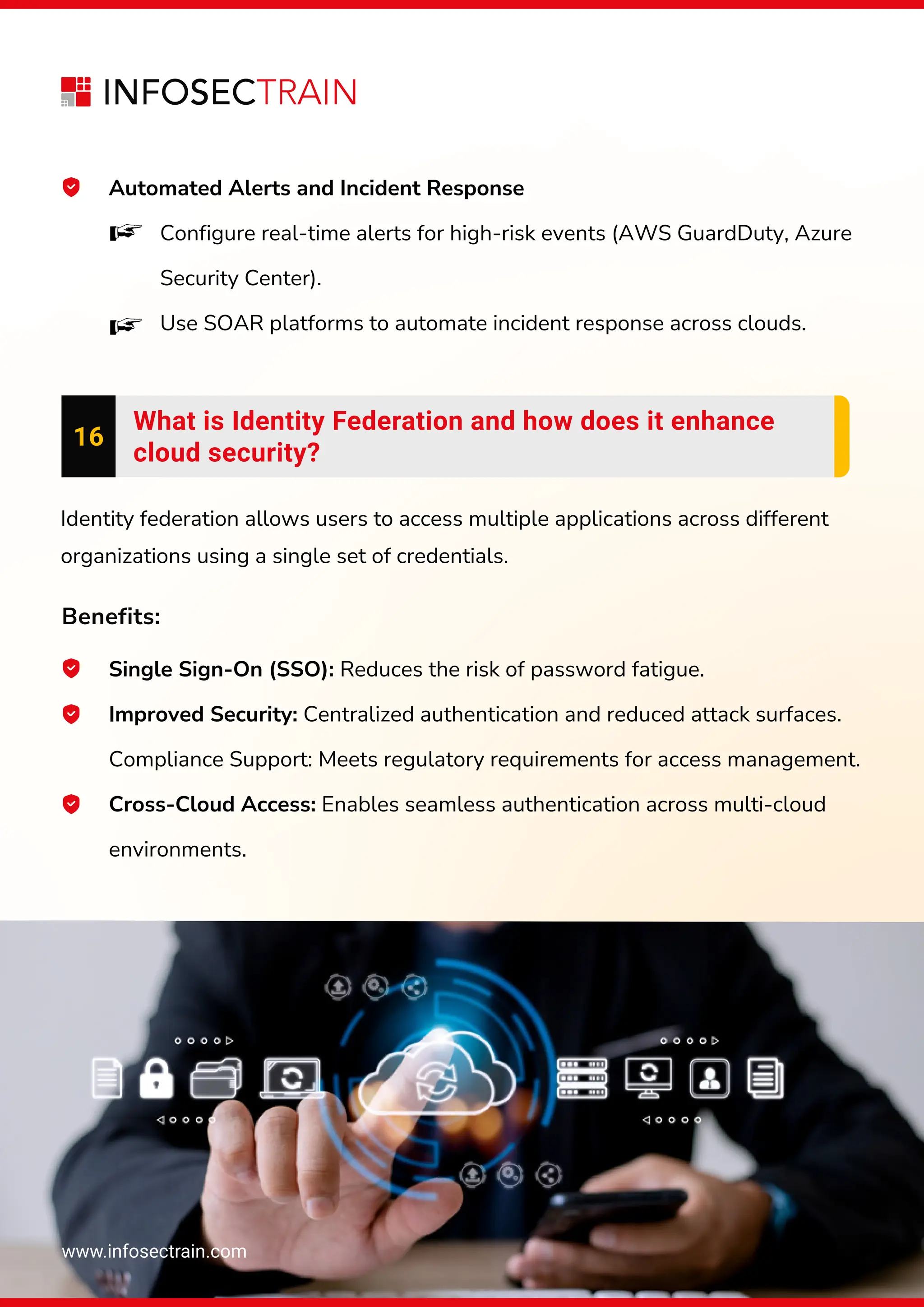 www.infosectrain.com
Automated Alerts and Incident Response
Configure real-time alerts for high-risk events (AWS GuardDuty, Azure
Security Center).
Use SOAR platforms to automate incident response across clouds.
16
What is Identity Federation and how does it enhance
cloud security?
Identity federation allows users to access multiple applications across different
organizations using a single set of credentials.
Benefits:
Single Sign-On (SSO): Reduces the risk of password fatigue.
Improved Security: Centralized authentication and reduced attack surfaces.
Compliance Support: Meets regulatory requirements for access management.
Cross-Cloud Access: Enables seamless authentication across multi-cloud
environments.
 