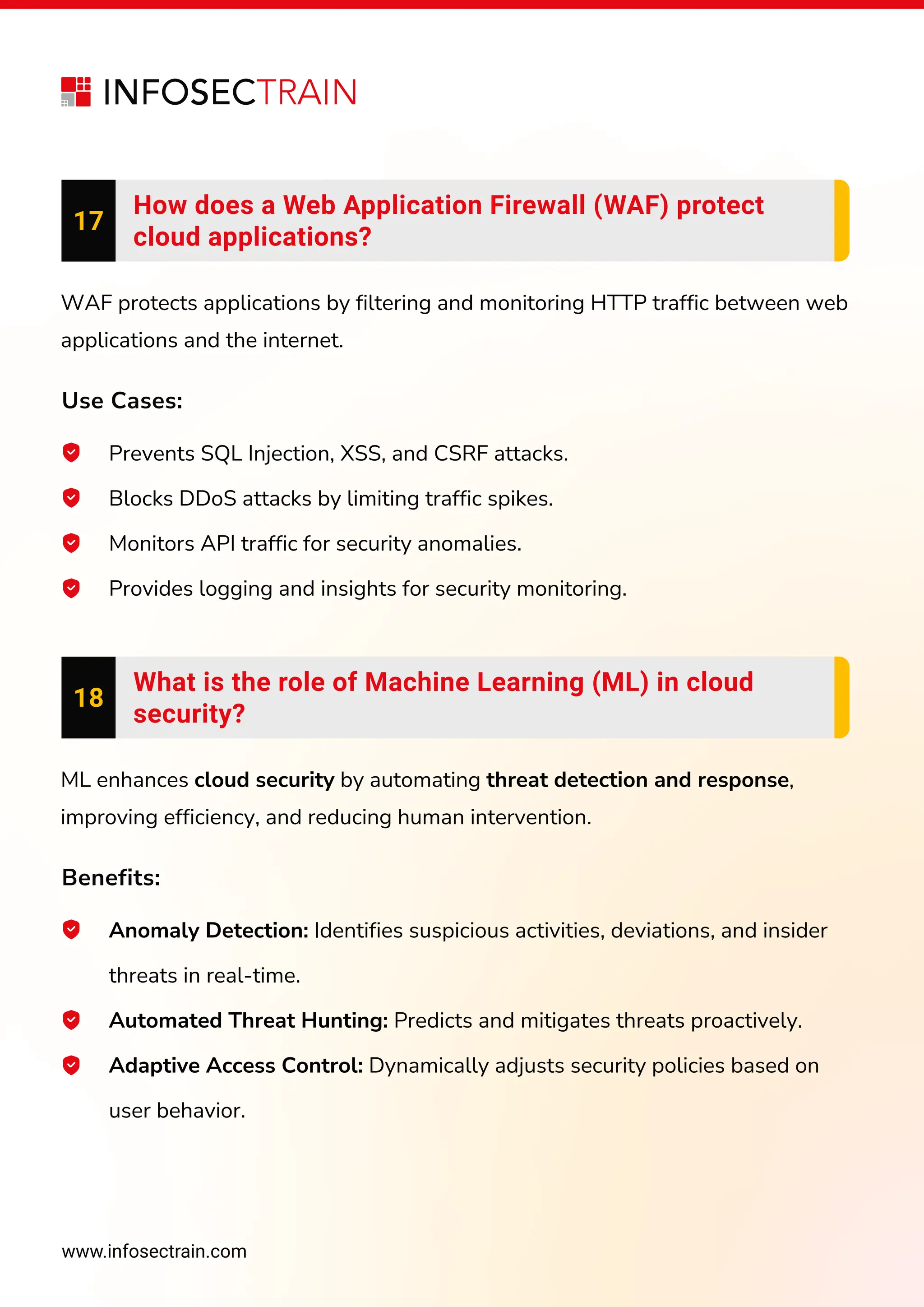 www.infosectrain.com
17
How does a Web Application Firewall (WAF) protect
cloud applications?
WAF protects applications by filtering and monitoring HTTP traffic between web
applications and the internet.
Use Cases:
Prevents SQL Injection, XSS, and CSRF attacks.
Blocks DDoS attacks by limiting traffic spikes.
Monitors API traffic for security anomalies.
Provides logging and insights for security monitoring.
18
What is the role of Machine Learning (ML) in cloud
security?
ML enhances cloud security by automating threat detection and response,
improving efficiency, and reducing human intervention.
Benefits:
Anomaly Detection: Identifies suspicious activities, deviations, and insider
threats in real-time.
Automated Threat Hunting: Predicts and mitigates threats proactively.
Adaptive Access Control: Dynamically adjusts security policies based on
user behavior.
 